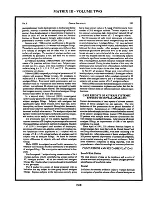 MATRIX I11 -VOLUME TWO
somepreliminaryresultshaveappeared in medical and dental
journals. Attemptstocorrelatechepathophysiologiceffectsof
mercury fromdental amalgam tomeasurementsof mercury in
blood or urine will not be addressed, since the National
Institute of Dental Research formally acknowledged these
parameters to be invalid in I984 (NIDR. 1984.)
Ahlquist er al. (1988)reportedno difference in 30specific
questionnairesymptomsin 1024womenwithamalgamfillings.
Thesubjectsweredividedintotwogroups,onewith fewer than
five surfaces of amalgam and the other with 20 or more
surfaces of amalgam. The number of amalgam surfaces was
determined by panoramic x-rays, and there was no control
group of amalgam-free references.
Lavstedt and Sundberg (1989)surveyed 1204subjects by
means of 14questionsand four clinical tests. Subjects were
divided into five groups, with mean numbers of amalgam
surfaces being 6.4, 21.1, 32.6, 39.2. and 37.9. No positive
comlations were found.
Siblerud (1989)compared psychological parametersof 50
subjects with amalgam fdlings (avenge. 10.1 amalgams in
males and 9.8 in females)with those of 51 subjects without
amalgamfillings. Two mental health questionnairesand two
laboratory tests for evaluationof tissue mercury burden were
utilized. An additional86 subjects w m surveyed by health
questionnaireafteramalgamremoval. Thefindingssuggested
that inorganicmercuryexposurefromdental amalgamfillings
does adversely effect the mind and emotions.
In a second study. Siblerud (1990) investigated
cardiovascularparametersin 50subjectswith and 51subjects
without amalgam fillings. Subjects with amalgams had
significantly higher blood pressure. lower heart rate, lower
hemoglobin. and lower hunatocrit. Hemoglobin,hematoait,
andredblood cellsweresignificantlylowerwhencorrelatedto
increasedlevelsof urine mmury. Theamalgamsubjects had
agmterincidenceofchestpains. tachycardia,anemia,fatigue,
and tendency to tire easily to be tired in the morning.
In a preliminary study on two subjects. Eggleston (1984)
reponedalterationsoff-lymphocyte percentagesafterremoval
of amalgamfdhgsand uponre-insmionof amalgams. Mackert
. r al. (1991) investigated total numbers of leukocytes.
percentageoflymphocytes,absolutenumbersof lymphocytes.
and lymphocyte subset populations in 21 subjects with an
average of 7.8 (f3.7) occlusal surfaas of amalgam and 16
subjects with no amalgam fillings. He found no immune
system differences in subjects with and without amalgam
fdlings.
Molii (1990) investigated several health parameters by
meansof blood testsandfoundnocomlatiw tothe presence
of amalgam fillings. The investigation wasconductedin four
parts:
Pan Icompared 12subjectshaving amean number of 34.6
imslgam surfaceswith 12controlshavinga mean number of
30.5 amalgam surfaces. All of the controls had amalgam
fillings.?he 12subjectshad symptomsthoughttobeattributed
to oral galvanism.
Part II studied two groups of dental pmomel with no
indication that any subject in either group lacked amalgam
fillings. Eighteen subjects in the high-urine-mercuty group
had a mean urinary valueof 6.5 pglg creatinine and a mean
number of 39.9 amalgam surfaces. Thineen subjects in the
low-mercury-urinegroup had a mean urinary valueof 2.0 pgl
g creatinine and a mean number of 31.5 amalgam surfaces.
Part I11 consisted of eight recent immigrants to Sweden,
none of whom had ever had dental amalgamfillingsand were
in need of dentalcare. Amalgam fillings(16.1 mean surfaces)
wereplaced inonesittingineachsubject, andthesubjectswere
followed for three months. After amalgam placement. the
erythrocyte glutathione pemxidase level in the study's lone
femaleelevated to twice the level of the other seven subjects,
so she was dropped from the study. The remaining subjects
exhibited a significant increase in plasma selenium and urine
beta 2-micro~obulin,but both indicatorsremained within the
referenceinterval. Duringthe shortduration of this study. the
plasma and urinemercury levelsof the subjectsfailedtoreach
levels found in the subjects in the other three studies.
In Pan IV,all amalgam fillings were removed from ten
healthysubjects,withameannumberof 19.9amalgamsurfaces.
Parameters were compared before amalgam removal to 12
months after amalgam removal and to a control group of ten
subjects with a mean number of 24.7 amalgam surfaces.
Molin(1990)concludedthatdentalamalgamcontributesto
the mercury concentration in plasma md urine. but that the
mercury exposuredocsnot influenceseleniumstatus ororgan
functions.
CASE REPORTS OF ADVERSESYSTEMIC
EFFECTSTO DENTALAMALGAM
Cumnt documentation of case repons of adverse systemic
effects of dental amalgam has also appeared. The time
limitations of this pmentation do not permit discussion of
w l i a reports. Katsunuma er 01. (1990) rcponed r ase of
exercise-inducedanaphylaxisthat~omcledonlyaftcrnmoval
of the patient's amalgamfillings. Zamm (1990)documented
22 patients with multiple sevm immune dysfunctions chat
wue Rsisurnt to standard rhuapies. After rtmovdof dental
amalgam filliags, an improvemult of 63% of the specific
symptoms was noted.
Since April of 1991. 320 Advvse Reaction Reports to
dental amalgam have been filed with the United States Food
and h u g Administration(1991). with more continuingto be
fded each day. After replacementof dental amalgamfillings,
303patients reported improvementof illnessesor symptoms.
seven reportedworsening,and lOnponed nochanges. Relief
from numerous symptoms is being reported, with the
prepondcran~related to neurologicor immunedysfunction.
CONCLUSIONSAND RECOMMENDATIONS
BenefitIRisk Ratios
The total absence of data on the incidence and severity of
adversereactions,oralorsystemic,todental amalgamprevents
identification of benefithiskratios.
Sufficient documented evidence exists to warrant thorough
investigationofpossibleadverseeffectsof dentalamalgamon
 