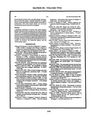 MATRIX 111-VOLUME TWO
the periodontal smactures and to possible allergicresponses.
such as oral lichen planus. Potential influences of vagrant
electriccurrentsgeneratedby dentalamalgam,particularly in
combination with other dental alloys, on oro-facial
neuromuscular function should be investigated.
Medical
A significant contribution of mercury from dental amalgam
fillingstothebodyburdenof subjectshasnowbeen confirmed
(WHO,1991). Investigationsofpossibleadversehealtheffects
shouldbeconductedbymultidisciplinaryteams,withemphasis
placedonreviewandpublicationinqualifiedmedicaljournals.
Attention shouldbed i t e d to organs and systemsknown to
be targets of mercury accumulation,particularlythe nervous
system. the kidneys, the endocrine glands, and the
cardiovascularsystem.
REFERENCES
AhlquistM. Bengtsson C. FurunesB. HollenderL. LapidusL
(1988). Number of amalgam tooth Wliigs in relation to
subjectivelyexperienced symptomsin a study of Swedish
women. CommunityDent OralEpidemrmo116:227-231.
App GR (1961). Effectof silicate,amalgamand cast goldon
the gingiva JProsrhet Dent 11522-532.
Bolewska J. Holmstrup P. Moiler-Madsen B, Kenrad B.
Danscher G (1990). Amalgam associated mercury
accumulationsinnonnal oralmucosa,oralmucosallesions
oflichenplanusandcontactlesioasassociatedwithamalgam.
J Oral PafholMed 1939-42.
Chase HS (1878-79). Somt obsmatiolls and experimeau
connectedwith oral electricity. Am JDcnt Sci 1218-23.
Djuassi E. ~ e r o v a k(1969). The possibilities of aliergic
reactions from silver unrlgarn restorations. Int Dent J
19:481-488.
Eggleston DW (1984). Effect of dental amalgam and nickel
alloys on T-lymphocytes: preliminary report J Prosihet
Dent 51:617-623.
F i eK. Gomuson K. WindderL(1982). Onllichenplanus
andcontactallergytomercury.IntJOralSwg 11236-239.
Fisher D. Marlcitziu A. FKhel D,Brayu L(1984). A 4 year
follow-upstudyof alveolarbone height influenced by two
dissimilar class II amalgam restorations. J Oral Rehabil
11:399405.
Food and Drug Administration (1991). Adverse reaction
rcports(dentalamalgam). Rockville@ID):OBGYN-ENT
DentalDevices(HFZ470).
Fnden H,Helldh L. MillediigP(1974). Mercury contentin
gingivaltissuesadjacenttoamalgamfillings. OdontolRey
Z:207-210.
GoldschmidtPR,Cogen RB.TaubmanSB(1976). 'Effectsof
amalgam corrosion productson human cells. JPeriodont
Res 11:108-115.
Katsunuma T. I i r a Y. Nagalcura T.Saitoh H, ~kimotoK,
Akasawa A. Kindaichi S (1990). Exercise-induced
anaphylaxis: improvement after removal of amalgam in
dental caries. Ann Allergy 64:472-475.
Lavstedt S, Sundberg H (1989). Medical diagnoses and
symptomsrclatedtoamalgamfillings.Tandlokariid81:81-
88.
Macken JR. Lefell MS. Wagner DA, Powell BJ (1991).
Lymphocytelevels in subjects with and without amalgam
restorations. JAm Dent Assoc 1249-53.
Miller EG. Peny WL, Wagner MJ (1987). Prevalence of
mercury hypersensitivity in dental students. J Prosthrr
Dent 58:235-237.
MobackenH, Hersle K, SlobergK. ThilanderH (1984). Oral
lichenplanus: hypersensitivitytodentalmtorationmaterial.
Contact Demwfol 10:11-15.
Molin M (1990). Mercury release from dental amalgam in
man. Swed Denr J 71 (Suppl):1-73.
National institute of Dental Research (1984). Workshop:
biocompatibilityof metals in dentisuy. J Am Dent Assor
1W469-471.
PhillipsRW (1973). Skinner'sscienceof dentalmaterials. 71h
ed. Philadelpia (PA): W.B. Saunden. 299.
Sanches Sobes L, van Huysen G,Gilrnore H (1969). A
histologicalstudyof gingivaltissue responseto amalgam,
silicateand resin restorations. JPeriodontal 40543-546.
Shafer WG,Him MKT]Levy BM (1958). A textbook of oral
pathology. Philadelphia (PA): W.B. Saunden Co., 443-
445.
SiblerudRL(1989). Therelationshipbetweenmercury from
dental amalgam and mental health. Am J Psychother
43575-587.
Siblaud RL (1990). Therelationshipbetweenmercuryfrom
dentalamalgamandoral cavityhealth. AnnDent 4 9 610.
SiblerudRL(1990). Therelationship between mercuryfrom
dental amalgam and thecardiovascularsystem. Sci Total
Environ 9923-35.
TrivediSC,T a l iST(1973). Theresponseof human gingiva
to restontivematerials. J PronhefDent2973-80.
Trot~JR, Shalw A (1964). Effect of class lY amalgam
restorationson health of the gingiva: a clinicalsurvey. J
CanDent ASSOC30:766-770.
TurgeonJ. Lanay LP. ClerouxR (1972). Periodontaleffects
of restoring proximal tooth surfaces with amalgam: a
clinical evaluation in children. J CanDent Assoc 37:255-
- 256.
White RR. Brandt RL (1976). Development of mercury
bypcmnsitivity amongdental students. JAm Dent Assoc
9231204-1207.
World Health Organiation (1991). Environmental health
criteria 118: inorganicmercury. Geneva (Switzerland).
Zamm AV (1990). Removal of dental mercury: often an
effective treatment for the very sensitive patient J
OrfhomolecMed 5:138-142.
Zandu HA (1957). Effect of silicatecementand amalgamon
the gingiva. JAm Dent Assoc 55:11-15.
 