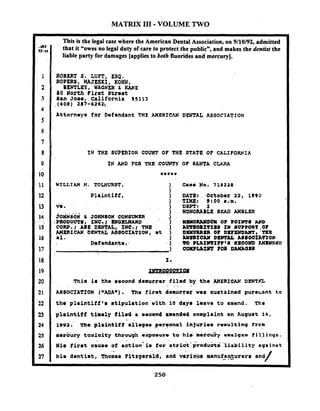 MATRIX I11 -VOLUME TWO
This is the legal case where the American Dental Association, on 9/10/92, admitted
that it "owes no legal duty of care to protect the publicn,and makes the dentkt the
liable party for damages [applies to both fluoridesand mercury].
ROBERT 9. LUFT, ESQ,
R O P n S , HAJESKI, KOHN ,,
BENTLEY, ' WAGNER C KANE
80 North Clrrt Street '
Ban Jos*,.~alifornia 95113
.(408) 287-6262
Attornays far Defondant THE AMERICAN DENTAL ASSOCIATION
IN THE SUPERIOR COURT OF THE STATE OF CALIFORNIA
IN AND FOR THE COUNTY OF SANTA CLARII
Plaintiff,
joiusoi & JOHNSON C O N S V M ~
.PRODUCTS, 1Nc.1 ENGILXARD
C O W * 1 A81 DENTAL, fNC.1 THE
MERXCAW DENTAL A8SOCZA'PIONI
.I.
Defandants..
This i s tho oeaond demurrer filed by the AXERfCAN DENT&
I -
ASSOCIATION ("ADA"). The firat demurrat was sustained pure;.ant to
the plaintitf'r stipulation v i t h 10 days leave t o amend. The
plaintiff timely filed 8 eraond amended complaint en Auguat 1 4 ,
. .
tV93. ~ h oplaintiff allegau peruonal injuriar resulting f r c m
mercury toxioity through expoouro.to .hiti i.r&y rhalgam i i 11ings.
. . . ; .s . . ...
xi8 fir8t oauae of aotion- i o tor etriot produotci"~liabil'i.tyagainst
.- . .
'his d w ti s t , ~mnamFitrgorrld, and vaiious manuia~urors- a and
/
 