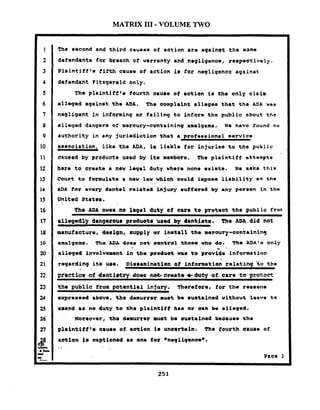 MATRIX I11 -VOLUME TWO
The second and third causes o f action are againat the eame
dofendanto for breach of warranty and nogligenos, rsspoctively,
.Plaintiff1#fifth cause of action is for naqligentc against:
defundant Pitzgarald only.
The plaintiff8a fourth eaure of aation i s the only clatrn
all0g.d against tho ADA. The oornpl.int allegaa that the ADA us3
negligent in informing or f a i l i n g to fnfarm the public about t h e
alleged dangers o f mercury-containing amalgams. we have found no
authority i n any jurirdiotion that a pro?eooional oervica
a ~ a o c i a t i o n ,lika tho ADA, Lo liable tor injuries to the public
oauoed by product8 ueed by its marnbara, The plaintiff attempts
her@t o create a now leg81 duty where none exiets. Xe B6kS this
court'to fomulrte 8 new law vhhh oould impose liability an t h e
ADA tar every dental rolatad injury suffered by any person i n tho
United States,
. . . . , . .
The ADA ewer.no legal duty of car. t o proteat the publig fron
rlloged2y dangerous produatr Wed by dentimts. . Tha ADA. did not
mnufacture, demiqn, a p p l y or inatall the mroury-oontainlhq
saalq=ns. Tha ADA doem not Control thosm who do. The ADA1:% only
. .
al10g.d involvemant i n tha produet vats t o prwkrinforrotion
regarding it6 use. Di8~02ah8ti0nof information reiatinj 'tc, the
- .
tha public from potential injury. herof fore, t o r the rereon6
oxpresmod 'above, tho demurrer mu& be auutained without l e o w to
amand 88 no duty to the plafntll? ha0 er aan bo ell-ged.
~oreovor,the demurrer' muet be suetiinad b.oausa th*
 