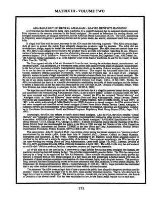 MATRIX I11 -VOLUME TWO
ADA BAILS OUTON DENTALAMALGAM -LEAVESDENTISTS HANGING!
Acivil lawsuithasbeen filed in Santa Clara,California,by a plaintiff claimingthat he sustainedinjuriesstemming
from exposure to the m m r y contained in his dental amalgams. He named as defendants his treatin dentist, two
amalgamrnanufaaurers,anamalgam dismbutor,andtheAmericanDental Association(ADA). TheADd,abandoning
its fnquentlystated obligationto praaicing dentists and the public health,has adroitly eliminated itselffrom responsi-
bility.
In a legal brief filedwiththecourt.attorneysfortheADA madethe followingargument: "The ADA owesno legal
duty of care to protect the public from allegedly dangerous produds used by dentists. The ADA did not
manufacture, design, supplyor installthemercurycontainingamalgams. The ADA does not control thosewho
do. The ADA's only alleged involvementm the product was to provide information regarding its use. Dissemi-
nation of informationrelatingto the racticeof dentist doesnot createa duty of careto rotect the ublicfrom
tential injury." w ~ .~olhurstvs.Pohoson&lohnson?onsumer Products. lnc;EngelbudtoT.; ABEL~~I.lnc.;
R e ~mericanDental Association.ct al.In theSuperiorCourtof the Stateof California.InandFor theCounty of Santa
Clara.CaseNo. 7182281
The Cow a p d with theADA and dismissed it from the case, leavingthe defendant dentist, manufacturers,and
distributoradrift. Thisinformation,if it everreachesthan,shouldsendchillsdownthespinesofamalgam-usingdentists.
In the face of everincreasingscientific documentationcasting doubton thesafety of dental amalgam,the only defense
for its use has been the unwavering support of organized dentistry. This su port has functionedlather like a security
blanket, ostensibly offering assuranceof proteaion. Now, comes the nvei'ation that -in a court of law - organized
dentistry washesitshands of le@ responsibility forthepotentialadverseeffectstiom theuse of dental amalgam. The
ADA hasalsoissuedformalnottficationthat,asavoluntaryprofessionalo anization.ithasnole alauthoritytoregulate
the use of any dental m a w (ADA. Letterfium Executive ~lrcctorl.8Coady. DDS.. 19k b 1985). Ruther. the
ADA has admittedthat thereis no scientific documentationestablishingthe safety of dental amalgam and the defense
of safety is based only on thefactthat it has beenused forover 150yean (ADA, Divisionof ScientificAffairs. When
Your PatientsAskAboutMercuryin Amalgam.JADA, 120:395-8,1990):
Theho ethatuseof dentalamalgamenbedefendedon-thebasisthatitisalegallyapproveddentaldevice,a ted
and classi& bythe Food and Drug Adrmnstration(FDA),1salsoahollowdream! contraryto popularbelief, the%^has nartr accepted anddassified mixed dental amalgam. Instead, the FDA has acapted "Dental Mercury" and
"Aplgam Allo as "Safeand Effective" dental devices (Food and Drug Admiitration. Dental Devices: General
Rovlsm. and &ssification of 110Devices: F iRule.FedaalRegista, ~2(l55)~0082-~OlO6.l2Aug 1987). In
1993.inthe widely acknowl+ ed PublicHealth Svvia (PHs) doaumenton dentalamal .theFDA admittedthat it
had never accepted-and~classgcdmixeddentalamalgam (United States Pvblic ~ealthc i a . Jknral Amalgam:A
ScientificReviewandRtmmmmded PublicHealthServiceStrategyforRcSearch.EducationandRegulation.Commit-
tee to CoordinateEnvironmental Health and Related Progtams.RegulatoryWork Group Report (FDA). Pagcs V1-2.
1993).
Interestingly, the*ADAalso refusesto certify mixed dmoll amalgam. Like the FDA,-the-ADA.certifies "Dtntal
Macury"and "AmalgamAlloy" seprately. not requiringbiocompatibility testing for eitherprodua (American Dental
Association.ANSYADA SpecificationNo. 1 "For Alloy for Dtntal Amalgam"; ANSYADA SpecificationNo. 6 "For
DentalMenwy."211E. ChicagoAve., Chicago,IL60611). itshouldnotsurpriseanyonethattheChairmanoftheFDA
Dental DevicePanel that recommended this policy to theFDA in 1980was also the Direaor of the ADA Council on
Dental Materials; Instrumm.and Devicts (CDMIE) at the time (Faod and h u g Admiimtion. Medical Device
ClassificationProcdurts.FederalRegister,40(97)21848-21851.19 May 1975).
Thissamepuson -John W.Stanford,PhD.-has wrima letterstatingthat dentalamalgam is a "readonproduct"
mamhcmrcd-b-ythc &mist (ADA. Later from John W. Stanford, W.D., Direaor, Council on Dental MatcriaLs.
Instruments and Equipment, 22 May 1986). Thaefon, according to Dr. Stanford,mixed dental amalgam cannot be
certifiedby the ADA and is solely the rcs nsibii of the dentist. Onceagain not surprisingly,tht FDA has also put
the same wording-intowriting (Food ankg AListration. Lctta from Lillian Ym,R.D.. Director. Division of
Ob-Gyn,ENT,andDentalDevices,maofDeviceEvaluation,2April 1991). TheADA.bytheway,hasnothesitated
.to artifj;OW"&-dtion products;'-suchascomposites;cementsand irnprtssmnmaterials.-
All of this adds up to one conclusion,if there everis a legal liability forplacing dental amalgam into humans, the
practicingdentisthasbeenleftholdingthebag! Thisisfunhercompoundedbyanotherfaaor. TheFDAhascategorized
mercury-asa-"druga-inits +tiom for First Aid Mataials: Sincescientificdocumentationhas clearly proven that
mercury is released from inVIVO dental amalgamon a dailybasis and doesaccumulateinhumantissuesovertime, the
~lacunentof dunalamalgamconstitutesimplantationof atime-nleased hiahlvtoxicdrur!intohumans.This articular
i f ~ g ,mucuj,'bXbctn kientificallyp m i n to be moreneurotoxicthanl&d;cadmium,-or evenarsenic( S h RP;
Obusteiner,EJ.MetalsandNwotoxicEffects.J CompPathology.91235-244.198 1b). Legalprecedenthasestablished
that in any othermedical.. ciraunstance,thiscannotbe donewithout informed consent. -. '
Thestatement"theADA owesno legal due ofcantoprotea thepublicfromallegedlydangerousproduas usedby
dentists," which was filed in the legal brief by theADA, raisesanother importantquestion. That is. who doeshavethe
legal duty of canto protectthepublic? Theansweris obvious-besidesthe practicingdentiststhemselves-the Boards
of Dentistry of thes e v d states! This has been establishedby law, by theState DentalPractice Act in each state.
 