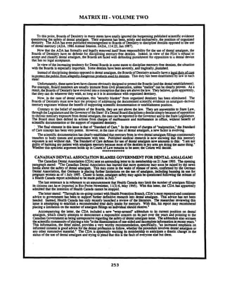 MATRIX I11 -VOLUME TWO
To thispoint, Boardsof Dentistry in many stateshavetotally ignored the burgeoning published scientificevidence
uesuonin the safe of dental amalgam. Their argumenthas been. soldy and u d ~ i v e l y .the.position of organized
lentistry. he ADA%aseven blishedencouragementto Boards of Dennsuyto disciplinedenustsopposedto theuse
of dental mercury (ADA. 198finnualSession.JADA. 1M:Z, Jan 1987).
Now that the ADA bas formallyand legally removed itself from responsibilityfor the use of dental amalgam, the
Boards of Dentistry have no defense for disciplining mercury-fret dentists. Indeed, in view of the FDA's refusal to
t and classify dental amalgam, the Boards are faced with defendingpunishment for oppositionto a dental device
that s no legal acceptance.
Inview of theincnasingtendency forDentalBoards in somestatesto disciplinemercury-freedentists,the situation
with the Boards isspecially important. Somedentistshavebeenseverely,and mgically, punished.
Insteadof discipliningdentistsopposedto dentalamalgam,theBoardsof Dentistryamally havea
athThis duty has beene s t a b l i i h e ~ h
state!
Unforhmtely, thesesamelawshaveclausesobviouslydesignedtoprotecttheBoards(andthedentalestablishment).
For example. Board membersartusually immunefromcivii rosecuuon.unless "malice"canbe dmrly proven. As a
result,theBoardsofDentistryhaveevolved intoaconception&t theyarcabovethelaw. Theybelieve,quiteapparently,
that they can do whateverthey wish, solongas it is in accordancewith organizeddentistry.
Now. in the case of dental amalgam, this "security blanketnfrom organized dentistry has been eliminated. The
Boards of Dentistry must now facethe prospect of addnssmgthe documentedscientificevidenceon amalgam-derived
mercury exposurewithout the benefitof supportingscientificdocumentationor estabiishmentposition.
C o n y the belief of memben of the Boards.the arc not above the law. They areanswerableto State I;?w.
throughthe gislatureandtheGwMorofthestate! 1fa&nt.al ~ o a r ddisciplinesadentstsimplybecauseofopposition
to chronicmercury exposurefromdata1amalgam,thecasecanbereportedtotheGovernorandtotheStateLeglslature.
The Board must then defend its actions from charges of malfeasanceand misfeasance in office, without benefit of
scientificdocumentationor thesupportof organizeddentistry.
Thefinal element in this issue is that of Standard ofCare." In the event of chargesof "malpractice." the Standard
of Careconcepthas been very potent. However,in thecaseof use of dental amalgam. a new factoris evolving.
Thescientificdocumentationhasdearlyestablishedthatmunvyfrominvivod m 1amalgamfillingscontinuously
transfers to body tissues and accumulates with time. Published medical research is now showing that this mercury
exposureis not without risk. TbeStandardof Caredefenseforuseof dcnd amalgam nowamountsto this: "Iam not
llty of e gply patientwith amalgam mercurybecausem o ~of the dentistsinmy area.arcd e gthe samething."
&ether ths speciousargumentholdsup m Covm of i r wrcmamto beseen:the Courrr dm&.
************
CANADIANDENTALASSOCIATIONBLAMES GOVERNMENTFORDENTALAMAM;AM!
TheCanadianDentalAssociation(CDA)sentanastoundinglettertoitsmembershipon21June 1995. Theopening
pangraph stated: "The CanadianDental Associationhas learnedthat more questionsmay soonbe raised by the news
maha about the safetyof dental amalgam. Thismay comem the wake of release of news, cordmed by the German
Dcnd Association, that Gumany is lacing furthalimitationson the use of amalgam,includin banmg its use for
pregnant women asof 1July 1995. d o s a to home,amalgamsafety may againkqucsti~ntdfofowing thereleaseof
a HealthCanada report scheduledto bemadepublicmJuly."
Thelastsentenceisinreferenceto anannouncementthatHealthCanadama lithenumber of amalgamfillinp
is cidiuri can h i e (reportedin Bio-Rda N r l m c r , l1(3):6, May 19YS). dhthis imp, the CDA has apparently
admittedthat the intentionof HcalthCanada caanot bestopped.
Theletterstated:,Ihroughitson-going contactwithHealthProtectionBranch,CDA'smostrepeatedandconsistent
adviceto government has been to support fimk definitive researchinto dunal amalgam. This advii has mt been
heeded. Instead, Health Canada has only recently launckd a review of the literature. The rrscarchu reviewing this
issue is attempting to establish a rrcommendedtotal daily intakefor mcrcury. With this, his report may recommend
placing a limitationon the munbuof amalgam fillingsan individualshouldreceive."
Accompanying the letter, the CDA included a new "wrapamund" addendum to its current position on dental
amalgam, which cltarly attemptsto demonstrate a responsiblecoxem on its part ova the years and pointing to the
Canadian Governmentasbeingunresponsiveregardingthesafetyof dentalamalgamissue. 'Ibeaddendumalsoaccuses
thescientificcommunityofplaym arole"inthedissuninationofone-sidedandincompleteinformationinxcccntyears."
Thii information,the later statd pmvides a v q laorthy isommendation, specifically, "an increased emphasis on
informed consentisgood adviceforthedental profession to follow,whcthertheproadun involvesdental amalgam or
any other restorative material." The CDA is appamt.ly warning itsmanbadup to anticipatea drastic change in the
statusof the use of dental amalgam and trying toplead that this is thefaultof everyoneelsebut them.
 