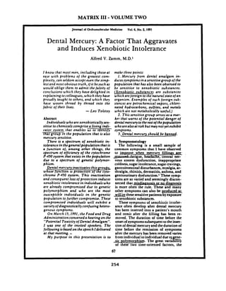 MATRIX 111-VOLUME TWO
-- ~ ---
Journal d Orlomolecular Medicine Vol.6. No.2, 1991
Dental Mercury: A Factor That Aggravates
and Induces Xenobiotic Intolerance
Alfred V. Zamm, M.D.1
I know that most men, including those at
ease with problems of the greatest com-
plexity, can seldom accept even the simp-
lest and most obvious truth,if it besuchas
would oblige them to admit the falsity of
conclusions which they have delighted in
explaining to colleagues, which they have
proudly taught to others, and which they
haue woven thread by thread into the
fabric of their lives.
-Leo Tolstoy
Abstract- -
Zndividuals whoare xenobiotically sen-
sitive to chemicals comprise a living indi-
cator system that enables us to rdentzjy
that grou.in the population that is a150
mercury sensitive.
There is a spectrum oj.xenobiotic in-
tolerancein thegeneralpopulation that is
a function o/, among other things, the
spectrum of efficiency oj the cytochrome
P-450 system that exists in the population
due to a spectrum oj genetic polymor-
bhism.
Dental mercury inactivatesthiogroups,
whose function is Drotection of the cvto-
chrom; P-450 syshm. This ikzctivaiion
and consequent lossof protection induces
xenobiotic intolerance in individuals who
are already compromised due to genetic
polymorphism and who are the most
susceptible individuals in the genetic
bopuiation lo further compromise. These
;ompromised individuals will exhibit a
variety of diagnostically confusing hetero-
genous symptoms.
On March 15,1991, the Food and Drug
Administration convened a hearing on the
"Potential Toxicityof Dental Amalgam".
1.was one .of the .invited .speakers. The
following isbased on thespeech I delivered
at that meeting. ..My purpose in this presentation is to
make three points:
1. Mercury jrom dental amalgam in-
ducessyrnptomsinasensitivegroup ojthe
population that has also been observed to
be sensitive to xenobiotic substances.
[Xenobiotic substances are substances
which arejoreign to the natural state ojan
organism. Examples of such foreign sub-
stances are petrochemical vapors, chlori--
nated hydrocarbons, sulfites, and metals
which are not metabolically useful.)
2. This sensitive group serves as a mar-
ker that warns of the potential danger of
dental mercurytotherest of thepopulation
whoarealsoat risk but may not yet exhibit
symptoms.
3. Dental mercury should be banned.
1. Symptomatology
The following is a small sample of
common symptoms that I have observed,
to jm~r0v-ewhen mercury fillinns are-
-umnwUatigue, headache, central ner-
vous system dysfunction, inappropriate
coldness,sugar intolerance, sugarcravings,
gastrointestinaldisturbances, myalgia, ar-
thralgia, rhiniiis, dermatitis, asthma, and
genitourinary dysfunction.l These symp-
toms are so varied and seemingly discon-
nected that misdiannosisor no diagnosis
is more often the rule. These and many
other symptoms can also be produced ak
willin these sensitivepatients by exposure
to xenobiotic substances.
These symptoms of nenoti~ticir.:c!tr-
ance often develop after dental mercury
has been inserted into a patient's mouth
and remit after the filling has been re-
moved. The duration of time before the
onsetof symptomssubsequent to the inser-
tion of dental mercury and theduration of
time before the remission of symptoms
after the mercury has been removed varies
from individual toindividual due to ene
~ l y m o r p h i s m .The great variabi%~ t y
of these two time-oriented factors, the
 