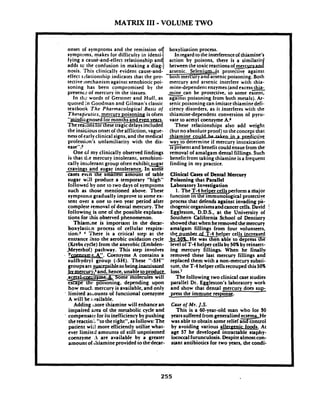 MATRIX I11 -VOLUME TWO
onset of symptoms boxylization process.
symptoms, makes for difficulty in in regard to theinterferenceof thiamine's
tying a caui-and-effect
adds tc the confusion
nosis. This clitrically
effectrchtionship indicates that the pro-
tective mechanism against xenobi~tic~oi-
soning has been compromised by the
presencc of mercury in the tissues.
In tlis words of Gerstner and Huff, as
quoted in Goodman and Gilman's classic
textbook The Pharmacoloaical Basis o f
Therapeutics,. . .. .mercury. poisoning is oftei
"-gnosed for months and even vcaa
Thereasons tor these tragicdelaysincluded
the insidious onset of th; affliction, vague-
nessof earlyclinical signs, and the medical
profession's unfamiliarity with the dis-
easeW.P
One cf my clinically observed findings
is that t1.e mercury intolerant, xenobioti-
callv intolerant e r o u ~often exhibit sunar
cra;inqs and &ar htolerance. In some
cases evcn the smallest amount of table
sugar will produce a temporary "high"
followed by one to two days of symptoms
such as those mentioned above. These
symptonls gradually improve to some ex-
tent over a one to two year period after.
complete removal of dental mercury. The
following is one of the possible explana-'
tions for this observed phenomenon.
Thiamlne is important in the decar-
boxylaticn process of cellular respira-
tion.' 4 There is a critical step at the
entrance h t o the aerobic oxidation cycle
(Krebscyde) from the anerobic (Embden-
,Meyerhof) pathway. This step involves
- ?-Us.Coenzyme A contains a
sulfhydryl group (-SH). These "-SH"
groupsare s-e&.beinginactivatrd
hoimuct mercury isavailable, and only
limited atr.ounts of functional coenzyme
A will be ;:milable.
Adding ;nore thiamine will enhance an
impaired area of the metabolic cycle and
a compensate for its inefficiency by pushing
the reactio;'; "to theright". asfollows:The
patient wii! more efficiently utilize what-
ever limiter! amounts of still unpoisoned
coenzyme .- are available by a greater
amountof thiamine provided to thedecar-
mercury and arsenic interfere wi& thia-
mine-dependent enzymes(andexces~thia-
*can be protective, to some extent,
agalnsi poisoning from both metals). Ar-
senicpoisoning can imitate thiamine defi-
ciency disorders, as it interferes with the
thiamine-dependent conversion of pyru-
vate to acetyl coenzyme A.6
These relationships also add weight
(butno absolute proof) to the concept that
thiamine colalhbuaktnina-pdictive.
way to determine if mercury intoxication-1spresent and benefit could ensuefrom the
removal of amalgam dental fillings. Such
benefit from taking thiamine isa frequent
finding in my practice.
Clinical Cases of Dental Mercury
Poisoning that Parallel
Laboratory Investigation
1. The T-4helper cellsperform a major
function-ogical protective
process that defendsagainst invading pa-
thogenic organismsandcancercells. David !
Eggleston, D.D.S.,at the University of
Southern California School of Dentistry
showedthat when heremoved the mercury
amalgam fillings from four volunteers,
thc_~umberdT-4helper cells increased
bv 5OLHe was then'able.to depress the
level of T-4 helper cellsby 50%by reinsert-
ing mercury fillings. When he finally
removed these last mercury fillings and
replaced them with a non-mercury substi-
tute, the T-4 helper cellsrecouped this 50%
loss.'
The following two clinical case studies
parallel Dr. Eggleston's laboratory work
and show thatdental mercury do& sup-
press the immune response.
Cue of Mr. J.S.
This is a 60-year-old man who for SO
yearssufferedfrom generalizedeczema. He
was able to obtain some relief a=ol
by avoiding various -nit foods. At
age 57 he developed intractable staphy-
lococcalfurunculosis. Despitealmostcon-
stant antibiotics for two years, the condi-
 