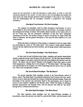 MATRIX I11 - VOLUME TWO
reason for the subversion is what this discussion is really about. In order to trace the
subversion inherent in our society, we must return to the root paradigm and examine the
path society has taken through separatist basal paradigms to this point in our existence,
with the understanding that the paradigms constitute a progression with m e r p g
boundaries.
Aboriginal Consciousness: The Root Paradigm
The original root paradigm could be called aboriginal consciousness. It was a
state typified by direct knowledge obtained fiom the environment. An example would be
the aboriginal knowledge of exactly what specific animal traveled on the unseen side of a
hill two weeks ago, and the subsequent verification of that fact upon subsequent
examination of the site. The modern concept of remote viewing has its origin within this
frame of reference, and the general description of the state has been referred to as void
consciousness.
Within this fiame of reference, all knowledgeis consideredto have its origin within
the environment by virtue of "The Great Spirit': who oversaw a basic polaric interplay
between the Sky (father) and the Earth (mother), and all things existed within harmonious
creation.
The First Basal Paradigm: "TheWhite Horse"
As time went on and civilization grew larger, migration and natural catastrophies
created a separationfi.omtotal hannony with the universe. The fact that natural disasters
and warfare began to take place created the idea that somethings in the universe were not
sacred - the enemy was not sacred. Disasters were thought to have their cause as some
tribal transgression, a falling short in the presence of "The Great Spirit." All living things
were still included in the Creation, but some living things did not seem to live in a sacred
way. There were incongruitiesin nature.
The Second Basal Paradigm: "The Red Horse"
The second separatist basal paradigm occured in the Greco-Roman period of
history, where "The Great Spirit"was replaced withplural GodCreatorswho ran a multi-
Deistic universe which also included the concept of embodied advanced beings. Where the
knowledge of the universe was previously found in the environment, now it found its
source in oral tradition, typified by the Homeric epics. Within this fiame of reference,
personal advancement was through virtue, and the universe was ruled by "the Gods"
through divine commandand aIIowance.
The Third Basal Paradigm: "TheBlack Horsen
The third separatist basal paradigm was the Judeo-Christian paradigm of
monotheism, where the universe was ruled by apatriarchal Father, with the source of all
 