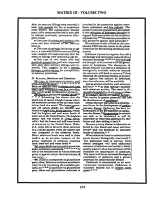 MATRIX 111-VOLUME TWO
After !ler mercury fillings wereremoved, it
took nine mont for her to experience
some+ene at. She subsequently became
pracifcally symptom-free and is now able
to tolerate previously provocative aller-
aenic foods.- One case of asthma and dyslexiay h o
recovered after removal o-curv
fillinds.
Qne case oI e ile s initiating at age
ten. a, a time when-f;e"isflrst mercury filling
was i (~stalled.He improved only after his
mercury fillings were removed at age 40.
Clne case of two sisters who had
ulti le sensitivi s and who improved
* ! r y fillings were re-
moved. This suggests to me a genetic
, & i o l o e i ~ s i t i o n-for susceptibility
to mercury poisoning.
11. M;.rcury, Selenium and Cadmium
w u r y is immunoswressive and
1 7 9 10 " 12 1' 14
whhad,.--1 v a t ~ ~ e n i u m ~ t . . m - a r b _ e _ ~
tory t~aor&c,dexelopmgn_tof cancer.
x:- ga-r:"
l7 " fl Schamberg has shown that the
incidmce ofcancer is high in areas where
the selenium content of the soil and water
is low (and vice versa). The lowest cancer
rate .(34 cancer deaths p e r m was
foundi n ~ i . d U y & g & J a J a Jhich
had the highest soil and water levels of
selenium in the United States.Thehiphrrr
cancer rate was found in Lima Ohio
whicti had the lowest soil an-vz
of seienium in the United States. Other
U.S. tities fell in between these extremes
in a rimilar pattern when the cancer rate
was compared to the selenium levels.
BIooJ selenium levels were used in these
studis as an accurate. measure of the
actual ingestion 01 selenium resulting
from ~hesesoil and water levels.~
oneci the mechanisms by which selenium
protezis against cancer the inattivation o(
-. .- - - - - -m e r c l i i
4 : n i u m isa component in glutathione.
peroAdase. Selenium enhancesxenobiotic
toleehce by increasing the available glu-
tathi;ne.m *"Glutathione viaglutathione
pero..idase and glutathione reductase is
involved in the protection against xeno-
biotic substances and free radicals. The
primary function of glutatione peroxidase
is the reducrianol h v d r o ~ 1 ~ r o x i , d - ~ ,in
organic hydroperoxides via the oxidation
of g l ~ t a t i o n e . ~ ~ ' ~Glutationeperoxidase is
also protective against lipid peroxides."
Glutathione is also utilized by the cyto-
chrome P450 enzyme system in the phase
11reaction for detoxifyingxenobiotic sub-
stances.
Selenium is protective against freeradi-
cal damage and carcinogen-induced chro
mosomal breakage.ZH9 '2 $$ ~4 Freeradical
are thought to be involved wit%XJt e gener
ation of neoplasms. The absorption o
dental mercury will lead to a reduction i
biologically available selenium becaus
since less selenium will be available.
athe selenium will bind to mercury,22 ihu
reducing the potential benefits of protec
tion against free radicals by selenium
IJust as arsenic interferes with selenium
activity,Z1 t 4 s6 so does mercury interfere
with selenium activity. The result is di- :
minished availabilitvof selenium a&
3ProtertiQ.4al~ainstfree ra&cal damage.
mi his results in greater potential risk fo&
the development of neoplasms.
Dental mercury may also be a mntribu-
tory factor in the development of-cardio- r
vascular disease. C Q has been in-
Yrrmlnated in the development of ardio-
vasculardisease." Uv~erwnsioninanimals
. was able to be modulated at will by
Schroeder by removing cadmium by chd
lation and then adding it back.n
Coronary artery disease is adversely af-
fected by low blood and tissue selenium
levels40 and was benefited by increased
intake of selenium.4142
When selenium binds tocadmium both
atoms become biologically inactivated.21
The additional load of mccury from
dental amalgam will bind additional
amounts of selenium and render it biolo-
gically inactive; thus, lessselenium will be
available for inactivation of cadmium.
The result will be an increased biological
availability of cadmium and'a greater
potential for cardiovascular disease.
Cadmium is encountered as an envi-
ronmental contaminant. Cadmium is
routinely leached out of copper water
.fipes.4' 44 '5
 
