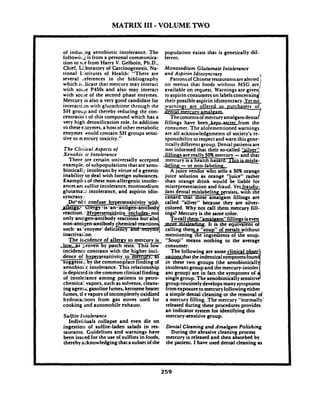 MATRIX I11 -VOLUME TWO
of indur ing xenobiotic intolerance. The
fol1owi1.i is from a personal communica-
tion to n.e from Harry V. Gelboin, Ph.D.,
Chief, C<boratoryof Carcinogenesis, Na-
tional 1:ktitutes of Health: "There are
several ceferences in the bibliography
which i1.5catethat mercury may interact
with roue P450s and also may interact
with soi:~eof the second phase enzymes.
Mercury is also a very good candidate for
interactim with glutathione through the
SH grotip and thereby reducing the con-
cent ratio;^ of this compound which has a
very higl: detoxification role. in addition
to thesee:.wymes,a host of other metabolic
enzymes .wouldcontain SH groups sensi-
tive to n-ercury toxicity."
The C1i:li'calAspects of
Xenobic.ic Intolerance
There 3re certain universally accepted
example: ofsubpopulations that are xeno-
biodcall j. intolerant by virtue of a genetic
inability to deal with foreign substances.
Ewmplrs of these.non-allergenic intoler-
ancesarc;sulfiteintolerance,monosodium
glutama:2 intolerance, and aspirin idio-
syncrasy:
reaciion.::HypersenGfi~~i
only.antigen~antibodyr
such-as'enzyme' defic'Iency and
non-antigen-antibody chemical,
The ilicidence of allergy to gerc~ry&
b w . as xoven by ~ a t c htests. Thls low
i n d e n & ~ontrasis~withthe higher inci-
dence of ~ ~ ~ s e n ~ i t i v i t ~ ~ ~ , o ~ m e r ~ u r ~ ,a t-suggeste-: by the commonplace finding of
xenobiotk intolerance. This relationship
isdepicted in thecommon clinical finding
of into1e:ance among patients to peuo-
chemiczl vapors, such as solvents, cleans-
ingagenu, gasolinefumes, keroseneheater
fumes, t1 e vaporsof incompletely oxidized
hydrocaibons from gas stoves used lor
cooking and automobile exhaust.
Sulfite Itrtolerance
1ndivi:luals collapse and even die on
ingestio;~of sulfite-laden salads in res-
taurants. Guidelines and ,warnings have
been issued lor the use of sulfites in foods,
thereby acknowledgingthat a subsetof the
population exists that is genetically dif-
ferent.
Monosodium Glutamate Intolerance
and Aspirin Idiosyncrasy
Patronsof Chineserestaurantsarealerted1
on menus that foods without MSG are
available on request. Warnings are given
II
toaspirin consumerson labelsconremind
their possibleaspirin idiosyncracy. Yet no
warnings are offered ~ ~ u r c h a s ~
2 I j m e r c u r v amalgam.
Thecontentsof mercuryamalpm denmi
fillings have been-from the
consumer. The aforementioned warnings
are all acknowledgements of society's re-
sponsibility to respect and warn this gene-
tically different group. Dental patientsare
not informed that their so-called '>ilver"
A juice vendor who sells a 30%orange
juice solution as orange "juice" rather
than orange drink would be liable for
misrepresentation and fraud. YetJraudu-
lant dental mislabeling persists, with the
-tanard that these amalgam lillings are
called "silver" because they are silver-
colored. Why not call them mercury fill-
ings? Mercury is the same color.
T ocall them "amalaam" fillings iseven
m.It is the eauivalent of-calling the a "soup" ol m e h s without
mentioning%e ingredients of the soup.
"Soup" means nothing to the average
consumer.
The following are some clinical obse
yalionsthat the indenticalsymptomsfoun
in these two groups (the xenobioticall
intolerant groupand the mercury-intoler
ant group) are in fact the symptoms of
singlegroup. Thexenobiodcally sensitiv3group routinely developsmany syraptoms
fromexposuretomercury followingeither
a simple dental cleaning or the removal of
a mercury filling. The mercury "normally'
released during these procedures provides
an indicator system for identifying this
mercury-sensitive group.
Dental Cleaning and Amalgam Polishing
During the abrasive cleaning process
mercury is released and then absorbed by
the patient. I have used dental cleaning as
 