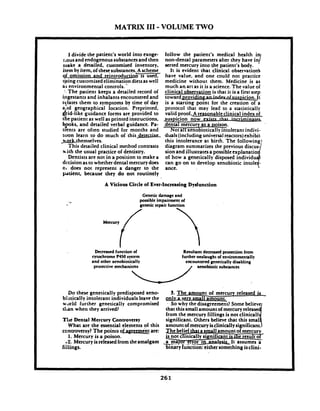 MATRIX I11-VOLUME TWO
I divide the patient's world into exoge-
r.ous and endogenous substances and then
make a detailed, customized inventory,
hem by item,of thesesubstances,~scheme
of omission and reintroductb 1s used,
cisinncustomized elimination dietsas well. -
a s environmental controls. -.
'..The patient keeps a detailed record of
ingestants and inhalants encountered and
tylates them to symptoms by time of day
a.ld geographical location. Preprinted,
&id-like guidance forms are provided to
the patient as well as printed instructions,
Y k s , and detailed verbal guidance. Pa-
uents are often studied for months and
soon learn to do much of this-
-themselves.
This detailed clinical method contrasts
with the usual practice of dentistry.
Dentists are not in a position to make a
dccision as to whether dental mercurydoes
o. does not represent a danger to the
pdtient, because they do not routinely
follow the patient's medical health i
non-dental parameters after Ley have in7
serted mercury into the patient's body.
It is evident that clinical observationb
have value, and one could not practice
medicine without them. Medicine is as
much a n art as it is a science.The value of
clinical observation is that it is a first step
t o w a r d p r o v i ~ ~ i c i o n .It'
is a starting point for the creation of a
protocol that may lead to a statistically
valid proof.A reasonableclinical index of. . .suspicion now e x i s r z l h l r n a w ~
dental mercury as a ~oison.
Not all xenobiotically intolerant indivi-
duals(includinguniversal reactors)exhibit
oI how a genetically
can go on to
ance.
A Vicious Circle of Ever-Increasing Dydunction
Geneticdamage and
possible impairmentof
genetic repair function
Decreased function of
cytochrome P450 system
and other xenobiotiolly
protective mechanisms
Raulun~decreased protection from
furtheronslaught of mvironmenrally
encountered geneticallydisabling
/ xenobioticsubstlnces
Do these genetically predisposed xeno-
bibtically intolerant individuals leave the
world further genetically compromised
tl~anwhen they arrived?
nli Dental Mercury Controversy
What are the essential elements of this
controversy?The points ofasrcemcnt are:
1. Mercury is a poison.
??. Mercury isreleasedfrom theamalgam
fillirigs.
3. The amount of mercury released is
onlw_ay~smallamount. '
- So why the disagreem=t? Some
that this small amount of
from the mercury fillings is not
significant. Others believe that
amountof mercury isclinically
The belie- a small amountof mercury
e l i n k a l l y significant is the result o<
& P J o r . !?Lor In ' .It assumes a-
binary'iunctio&thing isclini-
 