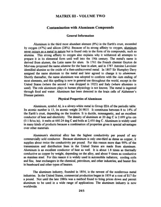 MATRIX I11 -VOLUME TWO
Contaminationwith Aluminum Compounds
General Information
Aluminum is the third most abundant element (8%) in the Earth's crust, exceeded
by oxygen (47%) and silicon (28%). Because of its strong affinity to oxygen, aluminum
never occurs as a metal in nature but is found only in the form of its compounds, such as
alumina. This strong affinity to oxygen also explains why it withstood all attempts to
prepare it in its elemental form until well into the 19th century. The metal's name is
derived fiom alumen, the Latin name for alum. In 1761 the French chemist Guyton de
Morveau proposed the name alumine for the base in alum, and in 1787Antoine Lavoisier
identified alumine as the oxide of a then-undiscovered metal. In 1807 Sir Humphry Davy
assigned the name alumium to the metal and later agreed to change it to aluminum.
Shortly thereafter, the name aluminium was adopted to conform with the -ium ending of
most elements, and this spelling is now in general use throughout the world, except in the
United States (where the second i was dropped in 1925) and Italy (where alluminio is
used). The role aluminum plays in human physiology is not known. The metal is ingested
through food and water. Aluminum has been detected in the brain cells of Alzheimer's
Disease patients.
Physical Properties of Aluminum
Aluminum, symbol At,is a silvery-white metal in Group mA of the periodic table.
Its atomic number is 13, its atomic weight 26.9815. It constitutes between 8 to 14% of
the Earth's crust, depending on the location. It is ductile, nonmagnetic, and an excellent
conductor of heat and electricity. The density of aluminum at 20 deg C is 2.699 g/cu cm
(0.1 lblcu in); it melts at 660.24 deg C and boils at 2,450 deg C. Aluminum is widely used
in many kinds of products because a combination of properties gives it special advantages
over other materials.
Aluminum's electrical alloy has the highest conductivity per pound of any
commercially sold conductor. Because aluminum is only one-third as dense as copper, it
supplies about twice the conductivity per pound. For this reason more than 90% of the
transmission and distribution lines in the United States are made fiom aluminum.
Aluminum is an excellent conductor of heat as well. It is about 1.8 times as thermally
conductive as copper by weight, depending on the alloy, and about 9 times as conductive
as stainless steel. For this reason it is widely used in automobile radiators; cooling coils
and fins; heat exchangersin the chemical, petroleum, and other industries; and heater fins
in baseboard and other types of heaters.
The aluminum industry, founded in 1854, is the newest of the nonferrous metal
industries. In the United States, commercialproductionbegan in 1859at a cost of $17 for
a pound. Not until the late 1880s was a method found to bring prices down and permit
aluminum to be used in a wide range of applications. The aluminum industry is now
worldwide.
265
 