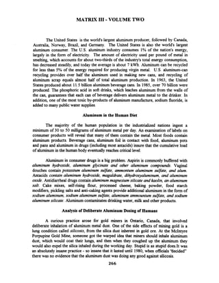 MATRIX I11 -VOLUME TWO
The United States is the world's largest aluminum producer, followed by Canada,
Australia, Norway, Brazil, and Germany. The United States is also the world's largest
aluminum consumer. The U.S. aluminum industry consumes 1% of the nation's energy,
largely in the form of electricity. The amount of electricity used per pound of metal in
smelting, which accounts for about two-thirds of the industry's total energy consumption,
has decreased steadily, and today the average is about 7 kwh.Aluminum can be recycled
for less than 5% of the energy required for producing virgin metal. U.S. aluminum-can
recycling provides over half the aluminum used in making new cans, and recycling of
aluminum scrap equals almost half of total aluminum production. In 1963, the United
States produced about 11.5billion aluminumbeverage cans. In 1985, over 70 billion were
produced. The phosphoric acid in soft drinks, which leaches aluminum fiom the walls of
the can, guarantees that each can of beverage delivers aluminum metal to the drinker. In
addition, one of the most toxic by-products of aluminum manufacture, sodium fluoride, is
added to many public water supplies.
Aluminum in the Human Diet
The majority of the human population in the industrialized nations ingest a
minimum of 30 to 50 milligrams of aluminum metal per day. An examination of labels on
consumer products will reveal that many of them contain the metal. Most foods contain
aluminum products. Beverage cans, aluminum foil in contact with food, aluminum pots
and pans and aluminum in drugs (including most antacids) insure that the cumulative load
of aluminum in the human body eventually reaches critical level.
Aluminum in consumer drugs is a big problem. Aspirin is commonly buffered with
aluminum hydroxide, aluminum glycinate and other aluminum compounds. Vaginal
douches contain potassium aluminum sulfate, ammonium aluminum sulfate, and alum.
Antacids contain aluminum hydroxide, magaldrate, dihydroxyaluminum, and aluminum
oxide. Antidiarrheal drugs contain aluminum magnesium silicate and kaolin, an aluminum
salt. Cake mixes, self-rising flour, processed cheese, baking powder, food starch
modifiers, pickling salts and anti-caking agents provide additional aluminum in the form of
sodium aluminum, sodium aluminum sulfate, aluminum ammounium sulfate, and sodium
aluminum silicate. Aluminum contaminatesdrinkingwater, milk and other products.
Analysis of DeliberateAluminum Dosing of Humans
A curious practice arose for gold miners in Ontario, Canada, that involved
deliberate inhalation of aluminum metal dust. One of the side effects of mining gold is a
lung condition called silicosis, fiom the silica dust inherent in gold ore. At the McIntyre
Porpupine Gold Mine, someone got the warped idea that miners should inhale aluminum
dust, which would coat their lungs, and then when they coughed up the aluminum they
would also expel the silica inhaled during the working day. Stupid is as stupid does.It was
an absolutely insane practice - so insane that it lasted until 1980, when officials 'tiecided"
there was no evidencethat the aluminum dust was doing any good against silicosis.
 