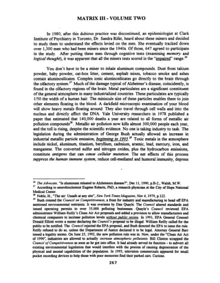 MATRIX I11 -VOLUME TWO
In 1980, after this dubious practice was discontinued, an epidemiologist at Clark
Institute of Psychiatry in Toronto, Dr. Sandra Rifat, heard about these miners and decided
to study them to understand the effects levied on the men. She eventually tracked down
over 1,300 men who had been miners since the 1940s.Of those, 647 agreed to participate
in the study. After putting these men through cognitive tests (examining memory and
logzcal thought), it was apparent that all the miners tests scored in the "impaired" range.26
You don't have to be a miner to inhale aluminum compounds. Dust from talcum
powder, baby powder, cat-box litter, cement, asphalt mixes, tobacco smoke and ashes
contain aluminosilicates. Complex ionic aluminosilicates go directly to the brain through
the olfactorysystem." Much of the damagetypical of Alzheimer's disease, coincidently, is
found in the olfactory regions of the brain. Metal particulates are a signrficant constituent
of the general atmospherein many industrializedcountries. These particulates are typically
1/50the width of a human hair. The miniscule size of these particles enables them to join
other elements floating in the blood. A darkfield microscopic examination of your blood
will show heavy metals floating around. They also travel through cell walls and into the
nucleus and directly affect the DNA. Yale University researchers in 1978 published a
paper that estimated that 140,000 deaths a year are related to all forms of metallic air
pollution compounds2*.Metallic air pollution now kills almost 300,000 people each year,
and the toll is rising, despite the scientificevidence. No one is taking industry to task. The
legislation during the administration of George Bush actually allowed an increase in
industrial metallic particle emission, beainnina in 1995.~~Toxic metals in the atmosphere
include nickel, aluminum, titanium, beryllium, cadmium, arsenic, lead, mercury, iron, and
manganese. The converted sulfbr and nitrogen oxides, plus the hydrocarbon emissions,
constitute antigens that can cause cellular mutation. The net effects of this process
suppressthe human immune system, reduce cell-mediated and humoral immunity,depress
26 TheAdvocate, "Isaluminum related to Alzheimersdisease?", Dec 11, 1990,p.B-2., Walsh, M.W.
27
According to neurobiochemistEugeneRoberts, PhD,a research physician at the City of Hope National
Medical Center.
28 Noble, H., "The air: Unsafe at any site", New York TimesMagazine, Nw 4, 1979,p.122.
29 Bush created the Council on Competitiveness,a front for industry and manufacturing to head off EPA
santioned environmental restraints. It was overseen by Dan Quayle. The Council altered standards and
issued operating permits to wer 35,000 polluting businesses. Quayle's Council reviewed EPA
administrator William Redly's Clean Air Act proposalsand added a provision to allow manufacturers and
chemical companies to increase pollution levels without uublic review. In 1991, EPA General Counsel
Donald Elliott wrote a memo declaringthe Council'sproposal to be illegal. William Reilly called for the
public to be notified. The Council rejectedthe EPA proposal, and Bush directedthe EPA to issuethe rule.
Reilly refused to do so, unless the Department of Justice declared it to be legal. Attorney General Ban
issued a legalitymemo. On June 25, 1992,the new pollution rule was in. Now, under the "Clean Air Act
of 1990",industries are allowed to actually increase atmospheric pollutants. Bill Clinton scrapped the
Council of Competitivenessas soon as he got into office. It had already served its function -to subvert all
existing environmental legislation that would interfere with the process of causing degeneration of the
physical and mental capabilities of the population. In 1995, television commercials appeared for small
pocket recordingdevices to help those with poor memories find their parked cars. Curious.
267
 