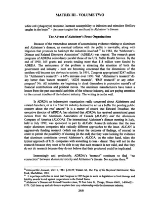 MATRIX I11 -VOLUME TWO
white cell (phagocyte) response, increase susceptibility to infection and stimulate fibrillary
tangles in the brain3' -the same tangles that are found in Alzheimer's disease.
The Advent of Alzheimer's Front Organizations
Because of the tremendous amount of accumulating evidence relating to aluminum
and Alzheimer's disease, an eventual collision with the public is inevitable, along with
litigation that promises to bankrupt the industries involved.31In 1982, the "Alzheimer's
Disease and Related Disorders Association" (ADRDA) was created. The research grant
programs of ADRDA coincidently parallel those of the U.S. Public Health Service. By the
end of 1990, 365 grants and awards totaling more than $18 million were funded by
ADRDA. The seriousness of the problem is attracting the attention of both the
government and industry - both are becoming concerned that the dimensions of the
problem will become too obvious in society. In 1991, Congress appropriated $247 million
for "Alzheimer's research"- a 67% increase over 1990. Will "Alzheimer's research" do
any better than 'kancer research': "AIDS research': 'EMF research" or any other
program? No. All industries are beginning to cloak themselves in protective mantel's of
financial contributions and political moves. The aluminum manufacturers have taken a
lesson from the past successful activities of the tobacco industry, and are paying attention
to the current troubles of the tobacco industry. The writing is on the wall.
Is ADRDA an independent organization really concerned about Alzheimers and
related disorders, or is it a fiont for industry destined to act as a buffer for pending public
concern about the real causes? 'It is a matter of record that Edward Truschke, the
executive director of ADRDq has admitted that ADRDA has received unrestricted grant
monies from the Aluminum Association of Canada (ALCAN) and the Aluminum
Company of America (ALCOA)..The international Alzheimer's disease meeting in Italy,
held in July 1992, was sponsored in part by ALCAN. Research indicates that the two
major aluminum companies take radically different approaches to the issue. ALCAN is
aggressively hding research (which can direct the outcome of findings, of course) in
order to permit the possibility of claiming (in the end) that they were looking for evidence
that aluminum contributes toward Alzheimer's. ALCOq on the other hand, takes the
typical approach of U.S. companies with something to lose - denial. They will not do the
research because they want to be able to say that such research is not valid, and that they
do not do research because they do not believe that their producted could be implicated.
Interestingly and predictably, ADRDA's 'fesearch" continues to find "no
connection" between aluminumtoxicity and Alzheimer's disease.No surprisethere.32
pp -- --
3 0 ~ ~ t e ~ p a r t h i cAnnuals, Vol 11, 1983, p.38-59;Weiner, M., The Way of the Skeptical Nutritionist, New
Uork, MacMillan, 1981.
" It is perhaps with this in mind that Congressin 1995 began to work on legislationto limit damage and
liabilityawards levied against corporationsin the United States.
32 Alzheimer's Disease andRelated Disorders Assn, 70 East Lake St.,Chiago, Illinois60601, 1-800-621-
0379. Call them up and ask them to explaintheir cozy relationshipwith the aluminumindustry.
 
