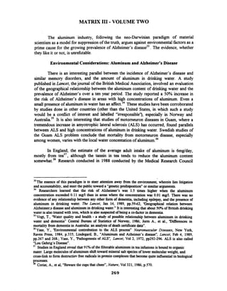 MATRIX 111-VOLUME TWO
The aluminum industry, following the neo-Darwinian paradigm of material
scientism as a model for suppression of the truth, argues against environmentalfactors as a
prime cause for the growing prevalence of Alzheimer's disease33.The evidence, whether
they like it or not, is unrefutable.
Environmental Considerations:Aluminum and Alzheimer's Disease
There is an interesting parallel between the incidence of Alzheimer's disease and
similar memory disorders, and the amount of aluminum in drinking water. A study
published in Lancet, thejournal of the British Medical Association, involved an evaluation
of the geographical relationship between the aluminum content of drinking water and the
prevalence of Alzheimer's over a ten year period. The study reported a 50% increase in
the risk of Alzheimer's disease in areas with high concentrations of aluminum. Even a
small presence of aluminum in water has an These studieshave been corroborated
by studies done in other countries (other than the United States, in which such a study
would be a conflict of interest and labelled "irresponsible"), especially in Norway and
~ustralia.~~It is also interesting that studies of motorneuron diseases in Guam, where a
tremendous increase in amyotrophic lateral sclerosis (ALS) has occurred, found parallels
between ALS and high concentrationsof aluminum in drinking water. Swedish studies of
the Guam ALS problem conclude that mortality from motorneuron disease, especially
among women, varies with the local water concentation of aluminum.36
In England, the estimate of the average adult intake of aluminum is 6mg/day,
mostly from tea3', although the tannin in tea tends to reduce the aluminum content
somewhat.38Research conducted in 1988 conducted by the Medical Research Council
33Theessence of this paradigm is to steer attention away from the environment, wherein lies litigation
and accountability, and steerthe publictoward a "geneticpredisposition" or similararguments.
34 Researchers learned that the risk of Alzheimer's was 1.5 times higher when the aluminum
concentration exceeded 0.11 mg/l than in areas where the concentration was 0.01 ma.There was no
evidence of any relationshipbetween any other form of dementia, including epilepsy, and the presence of
aluminum in drinking water. The Lancet, Jan 14, 1989, pp.59-62, "Geographical relation between
AWleimer;~diseaseand aluminumin drinkingwater." It is interestingthat about 50%of British drinking
water is alsotreated with iron, which is also suspected of being a co-factor in dementia.
35 Vogt, T., 'Water quality and health - a study of possible relationship between aluminum in drinking
water and dementia" Central Bureau of Statistics of Norway' 1986; Jorm A., et al., 'Differences in
mortalityfrom dementiain Australia: an analysisof death certificatedata".
36 ~ a s e ,Y.,'Environmental controbution to the ALS process" Neuromusculnr Diseases, New Yo*,
Raven Press, 1984, p.335; Lindegard, B., "Aluminum and Azheimer's disease", Lancet, Feb 4, 1989,
pp.267 and 268.; Yase, Y., 'Pathogenesis of ALS Lancet, Vol 2, 1972, pp292-296. ALS is also called
"Lou Gehrig's Disease".
37 Studiesin England meal that 91% of the filterablealuminum in tea infusions is bound to organic
mater. Large moleculesof aluminumshift toward mineral salt speciesof lower molecular weight, and
cross-link to form destructiev free radicalsin protein complexesthat become quiteinfluential in biological
processes.
38 Coriat, A., et al, "Beware the cups that cheer", Nafure,Vol321, 1986,p.570.
 