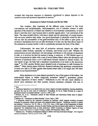 MATRIX 111-VOLUME TWO
revealed that long-term exposure to aluminum contributed to plaque deposits in the
cerebral cortex and aluminumdeposition in neurons.39
Aluminum in Infant Formula and Bovine Milk
One wonders, after examining all the diierent areas covered in this book
(vaccinations and encephalopathy, electromagnetics, etc) if orthodox science is really
ignorant of the sensitivity of infants and childrento environmental contamination, or know
about it and they don't care because there is another agenda afoot. I am convinced of the
latter. The same parallel follows with heavy metals and the physiology of young humans,
who are more sensitivethan adults. Any good physiologist or physician would be able to
tell you that the permeability of the gastrointestinal tract of the infant is quite great, as
protective mechanisms have not yet fully developed. It is this very fact that allows many of
the substancesin human mother's milk to systemically permeatethe body of the infant.
Unfortunately, the same lack of protection seriously impairs an infant who
consumes infant formula, especially soy formulas, and bovine (cow) milk. Whether the
pasteurizationprocess (aluminum vats and piping) contributes to the amount of aluminum
in milk, or it involves the feed the animal is eating, is unknown. A 1985 British report in
Lancet documented an infant with a case of severekidney failurewhere the absorption and
retention of aluminum from a cow's milk-based formula resulted in clinical toxicity. By
one month of age, the baby had a aluminum concentration in its brain in the neurotoxic
range.40In 1986, another British report detailed levels of aluminum in rnik formulas for
infants.41Other clinical papers followed. Research indicatesthat aluminum concentrations
in most cow milk is 20 times greater than human breast milk (5-20 mcgli) and 100 times
greater in soy-based
Since aluminum is to some degree excreted by way of the action of the kidney, the
undeveloped kidney in infants (especially premature infants43) guarantees greater
systemic deposition of heavy metals.44Deficiencies in zinc will also cause children to
absorb more aluminum into their systems, because aluminum competes with zinc in
39 Ibid.
40 Aluminum deposition in an infantsbrain can cause a degreeof mental retardation, learningdisabilities
and pave the way for early onset of Alzheimer's. Freundlich, M. Et al.,"Infant formula as a cause of
aluminumtoxicity in neonatal uraemia", Lancet ii, 1985,p.527.
41
McGraw, M., et al., "Aluminum content of mill< formulae and intravenous fluids used in infants''
Lancet I:157,1986.
42
Bishop et al., "Aluminum in infantformulas" Lancet, Mar 4,1989.
43 A sentiment echoed by the American Cornmitee on Nutrition, which suggests avoiding soy-based
formulae for premature infants and those with impaired kidney function. "Aluminum toxicity in infants
and children", Pediatrics, Vol 78,1986,p. 1150-1154.Also, a 1988 report of the Department of Health
and Social Securitycommittee,advising on infant feeding, saidthat soy-basedmilksquai@ as "borderline
substances" for established forms of milk intolerance. DHSS Committee on Medical Aspects of Food
Policy. Present Day Practice in lnfmt Feeding, London, HM StationaryM c e , 1986.
44
Sedmanet al., "Evidence of aluminum loading in infants receivingintravenoustherapy", New England
Journal ofMedicine, Vo1312,p.1337-1343,1985.
270
 