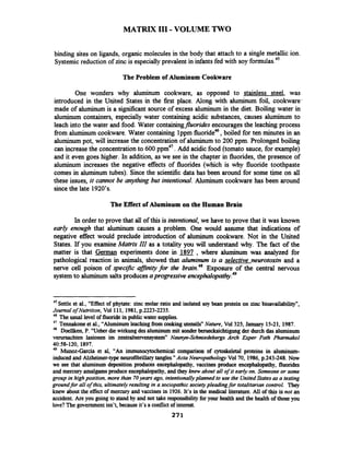 MATRIX I11 -VOLUME TWO
binding sites on ligands, organic molecules in the body that attach to a single metallic ion.
Systemicreduction of zinc is especially prevalent in infantsfed with soy formulas.45
The Problem of Aluminum Cookware
One wonders why aluminum cookware, as opposed to stainless steel, was
introduced in the United States in the first place. Along with aluminum foil, cookware'
made of aluminum is a si@cant source of excess aluminum in the diet. Boiling water in
aluminum containers, especially water containing acidic substances, causes aluminum to
leach into the water and food. Water containingfluorides encouragesthe leaching process
from aluminum cookware. Water containing lppm fluoride46,boiled for ten minutes in an
aluminum pot, will increase the concentration of aluminum to 200 ppm. Prolonged boiling
can increasethe concentrationto 600 Add acidic food (tomato sauce, for example)
and it even goes higher. In addition, as we see in the chapter in fluorides, the presence of
aluminum increases the negative effects of fluorides (which is why fluoride toothpaste
comes in aluminum tubes). Since the scientific data has been around for some time on all
these issues, it cannot be anythingbut intentional. Aluminum cookware has been around
sincethe late 1920's.
The Effect of Aluminum on the Human Brain
In order to prove that all of this is intentional, we have to prove that it was known
early enough that aluminum causes a problem. One would assume that indications of
negative effect would preclude introduction of aluminum cookware. Not in the United
States. If you examineMatnx III as a totality you will understand why. The fact of the
matter is that German experiments done in 1897 , where aluminum was analyzed for
pathological reaction in animals, showed that aluminum is a selective neurotoxin and a
nerve cell poison of specific a;fJinityfor the brain.48Exposure of the central nervous
systemto aluminum saltsproducesaprogressive e n ~ e ~ h a l o ~ t h y . ~ ~
45
Settle et al., "Effect of phytate: zinc molar ratio and isolated soy bean protein on zinc bioavailability",
Journal of Nutrition, Vol 111, 1981,p.2223-2235.
46 The usual level of fluoride in publicwater supplies.
47 Tennakone et al., "Aluminum leachingfrom cookingutensils" Nature, Vol325, January 15-21, 1987.
48 Doellken, P. "Ueber die wirkung desaluminummit sonderberuecksichtigungder durch das aluminum
verursachten lasionen im tentralnexvensystem~"Naunyn-Schmiedebergs Arch Exper Path Pharmakol
4058-120, 1897.
49 Munoz-Garcia et al, "An immunocytochemical comparison of cytoskeletal proteins in aluminum-
induced and Alzheimer-type neurofibrillarytangles."Acta Neuropathology Vol70, 1986,p.243-248. Now
we see that aluminum deposition produces encephalapathy, vaccines produce encephalopathy, fluorides
and mercuryamalgamsproduceencephalopathy, and they knew about all ofit early on. Someone or some
group in highposition, more than 70years ago, intentionallyplanned to use the UnitedStates as a testing
groundfor all ofthis, ultimatelyresulting in a sociopathic societypleadingfor totalitarian control. They
knew about the effect of mercury and vaccines in 1926. It's in the medical literature. All of this is not an
accident. Are you going to stand by and not take responsibilityforyour health and the health of those you
lave? The governmentisn't, because it's a conflictof interest.
271
 