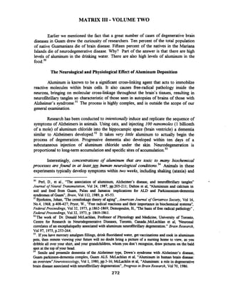 MATRIX I11 -VOLUME TWO
Earlier we mentioned the fact that a great number of cases of degenerative brain
diseases in Guam drew the curiousity of researchers. Ten percent of the total population
of native Guamanians die of brain disease. Fifteen percent of the natives in the Mariana
Islands die of neurodegenerative disease. Why? Part of the answer is that there are high
levels of aluminum in the drinking water. There are also high levels of aluminum in the
food.50
The Neurological and Physiological Effect of Aluminum Deposition
Aluminum is known to be a significant cross-linking agent that acts to imrnobilze
reactive molecules within brain cells. It also causes fiee-radical pathology inside the
neurons, bringing on molecular cross-linkage throughout the brain's tissues, resulting in
neurofibrillary tangles so characteristic of those seen in autopsies of brains of those with
Alzheimer's syndrome.51The process is highly complex, and is outside the scope of our
general examination.
Research has been conducted to intentionallyinduce and replicate the sequence of
symptoms of Alzheimers in animals. Using cats, and injecting 100 nanomoles (1 billionth
of a mole) of aluminum chloride into the hippocampic space (brain ventricle) a dementia
similar to Alzheimers developed.52It takes very little aluminum to actually begin the
process of degeneration. Progressive dementia also developed within ten days of a
subcutaneous injection of aluminum chloride under the skin. Neurodegeneration is
proportional to long-term accumulation and specific sites of ac~umulation.~~
Interestingly, concentrations of aluminum that are toxic to many biochemical
processes are found in at l e a s t m human neurologrcal conditions.54Animals in these
experiments typically develop symptoms within two weeks, including shaking (ataxia) and
'O Perl, D., et al., "The association of aluminum, Alzheimer's disease, and neurofibrillary tangles"
Journal ofNeural Transmutation, Vol 24, 1987, pp.205-211; Dalton et al, "'Aluminium and calcium in
soil and food from Guam, Palau and Jamaica: implications for ALD and Parkinsonismdementia
syndromesof Guam", Brain, Vol 112, 1989,p. 45-53.
Bjorksten, Johan, 'The crosslinkage theory of aging", American Journal of Geriatrics Society, Vol 16,
No.4, 1968, p.408-427; Pryor, W., "Free radical reactions and their importance in biochemical systems'',
Federal Proceedings, Vol32, 1973,p.1862-1869; Demopoulos,H., 'The basis of freeradical pathology",
Federal Proceedings, Vol32, 1973,p. 1869-1861.
'*The work of Dr. Donald McLachlan, Professor of Physiology and Medicine, University of Toronto,
Centre for Research in Neurodegenerative Diseases, Toronto, Canada.;McLachlan et al, 'Neuronal
correlatesof an encephalopathyassociatedwith aluminum neurofibrillaq degeneration." Brain Research,
V0197, 1975,p.253-264.
".Ifyou have mercury amalgam fillings, drink fluoridated water, get vaccinations and cook in aluminum
pots, then remote viewing your future will no doubt bring a picture of a nursing home to view, as you
dribble all over your shirt, and your grandchildren,whom you don't recognize, draw pictures on the bald
spot at the top of your head.
54 Senile and presenile dementia of the Alzheimer type, Down's syndrome with Alzheimer's disease,
Guam parkinsondementia complex, Guam ALS. McLachlan et al, "Aluminum in human brain disease:
an overview"Neurotoxico~ogv,Vol 1, 1980,pp.3-16; McLachlin et al, "Aluminum: a role in degenerative
brain disease associated with neurofibrillary degeneration7',Progress in Brain Research, Vol70, 1986.
272
 