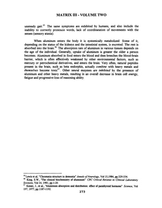 MATRIX I11 -VOLUME TWO
unsteady gait.55 The same symptoms are exhibited by humans, and also include the
inability to correctly pronouce words, lack of coordinatation of movements with the
senses (sensory ataxia).
When aluminum enters the body it is systemically metabolized. Some of it,
depending on the status of the kidneys and the intestinial system, is excreted. The rest is
absorbed into the brains6 The absorption rate of aluminum in various tissues depends on
the age of the individual. Generally, uptake of aluminum is greater the older a person
becomes. Aluminum absorbed in food enters the blood and then breeches the blood-brain
barrier, which is often effectively weakened by other environmental factors, such as
mercury or petrochemical derivatives, and enters the brain. Very often, natural peptides
present in the brain, such as beta endorphtn, actually combine with heavy metals and
themselves become toxic5'. Other neural enzymes are inhibited by the presence of
aluminum and other heavy metals, resulting in an overall decrease in brain cell energy,
fatigue and progressive loss of reasoning ability.
55 ~ewiset al, "Chromatinstructure in dementia"Annals ofNeurology, Vol 15,1984,pp.329-334.
56 King, S.W.,'The clinical biochemistry of aluminum" CRC Critical ~ b i e w sin Clinical Laboratory
Sciences, Vol 14, 1981,pp.1-20.
'' Keiser, J., et al., "Aluminum absorptionand distribution: effect of parathyroid hormone" Science, Vol
197, 1977,pp.1187-1192.
 