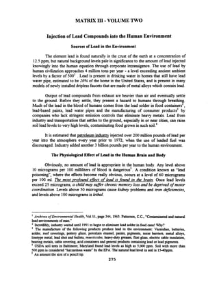 MATRIX 111-VOLUME TWO
Injection of Lead Compounds into the Human Environment
Sources of Lead in the Environment
The element lead is found naturally in the crust of the earth at a concentration of
12.5ppm, but natural background levels pale in significanceto the amount of lead injected
knowingly into the human equation through corporate intransigence. The use of lead by
human civilization approaches4 million tons per year - a level exceeding ancient ambient
levels by a factor of 500' . Lead is present in drinking water in homes that still have lead
water pipe, estimated to be 20% of the home in the United States, and is present in many
models of newly installed driplessfaucetsthat are made of metal alloyswhich contain lead.
Output of lead compounds fiom exhaust are heavier than air and eventually settle
to the ground. Before they settle, they present a hazard to humans through breathing.
Much of the lead in the blood of humans comes fiom the lead solder in food containers2,
lead-based paints, lead water pipes and the manufacturing of consumer products3 by
companies who lack stringent emission controls that eliminate heavy metals. Lead from
industry and transportation that settles to the ground, especially in or near cities, can raise
soil lead levels to very high levels, contaminating food grown in such soil.4
It is estimatedthat petroleum industry injected over 200 million pounds of lead per
year into the atmosphere every year prior to 1972, when the use of leaded he1 was
discouraged.Industry added another 3 billion pounds per year to the human environment.
The Physiological Effect of Lead in the Human Brain and Body
Obviously, no amount of lead is appropriate in the human body. Any level above
10 micrograms per 100 milliliters of blood is dangerous5.A condition known as "lead
poisoning", where the effects become really obvious, occurs at a level of 60 micrograms
per 100 ml. The most ~rofoundeffect of lead is _foundin the brain. Once lead levels
exceed 25 micrograms, a child may weer chronic memory loss and be deprived of motor
coordination.Levels above 50 micrograms cause kzdkey problems and iron deficiencies,
and levels above 100micrograms is lethal.
' Archives of EnvironmentalHealth, Vol 11, page 344, 1965.Patterson, C.C., "Contaminatedand natural
lead environmentsof man."
Incredibly, industry waited until 1991 to begin to eliminatelead solderin food cans!Why?
The manufacture of the following products produce lead in the environment: Varnishes, batteries,
solder, roof coverings, pottery glaze, porcelain enamel, paints, pigments, noise barriers, metal alloys,
linotype metal, lead shot andbullets, insecticides, heavyduty greases,flint glass, electric cable insulation,
bearing metals,cable covering,acidcontainersand generalproducts containinglead or leadpigments.
USDA soil tests in Baltimore, Maryland found lead levels as high as 5,000 ppm. Soil with more than
500 ppm is considered"harzardouswastey'by the EPA. The naturallead level in soil is 15-40ppm.
5
An amountthe sizeof apencil tip.
275
 