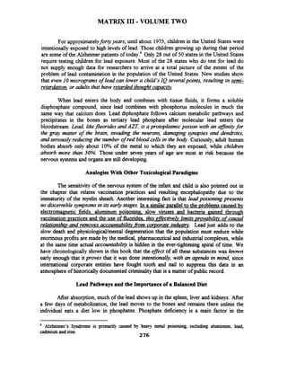 MATRIX I11 -VOLUME TWO
For approximatelyforty years, until about 1975, children in the United States were
intentionally exposed to high levels of lead. Those children growing up during that period
are some of the Alzheimerpatients of today.6Only 28 out of 50 states in the United States
require testing children for lead exposure. Most of the 28 states who do test for lead do
not supply enough data for researchers to arrive at a total picture of the extent of the
problem of lead contamination in the population of the United States. New studies show
that even 10micrograms of lead can lower a child's IQ several points, resulting in semi-
retardation,or adults that have retarded thouaht cqvaci@
When lead enters the body and combines with tissue fluids, it forms a soluble
disphosphate compound, since lead combines with phosphorus molecules in much the
same way that calcium does. Lead diphosphate follows calcium metabolic pathways and
precipitates in the bones as tertiary lead phosphate after molecular lead enters the
bloodstream. Lead, likefluorides and AZT, is a protoplasmic poison with an afJinityfor
the gray matter of the brain, invading the neurons, damaging synapses and dendrites,
and seriously reducing the number of red blood cells in the hoe. Curiously, adult human
bodies absorb only about 10% of the metal to which they are exposed, while childien
absorb more than 50%. Those under seven years of age are most at risk because the
nervous systems and organs are still developing.
Analogies With Other ToxicologicalParadigms
The sensitivity of the nervous system of the infant and child is also pointed out in
the chapter that relates vaccination practices and resulting encephalopathy due to the
immaturity of the myelin sheath. Another interesting fact is that lead poisoning presents
no discernible~ymptomsin its early stages. In a similar parallel to the ~roblemscaused by
electromagnetic fields. aluminum poisoning. slow viruses and bacteria gained through
vaccination practices and the use of fluorides. this effective& limits ~rovabilitvof causal
relationsht~and removes accountabilitv_fromcorporate industry. Lead just adds to the
slow death and physiologicaVmental degeneration that the population must endure while
enormousprofits are made by the medical, pharmaceutical and industrialcomplexes, while
at the same time actual accountability is hidden in the ever-tightening spiral of time. We
have chronologicallyshown in this book that the eflect of all these substanceswas known
early enough that it proves that it was done intentionally, with an agenda in mind, since
international corporate entities have fought tooth and nail to suppress this data in an
atmosphere of historically documented criminalitythat is a matter of public record.
Lead Pathways and the Importanceof a Balanced Diet
After absorption, much of the lead showsup in the spleen, liver and kidneys. After
a few days of metabolization, the lead moves to the bones and remains there unless the
individual eats a diet low in phosphates. Phosphate deficiency is a main factor in the
Alzheimer's Syndrome is primarily caused by heavy metal poisoning, including aluminum, lead,
cadmium and iron.
276
 