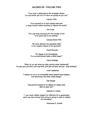 MATRIX 111- VOLUME TWO
Your book is dedicated by the soundest reason.
You had better get out of France as quickly as you can."
'How wonderful it is that nobody need wait
a single moment before starting to improve the d d . "
Ann Frank
The only thing necmary for the triumph of evil
is for good men to do nothing."
Edmund Burke 17'70
We must abandon the prevalent belief
in the superior wisdom of the ignorant."
Daniel Boodin
"The illegal we do immediately.
The unconstitutional takes a Vile IongerP
Henry Kissinger
What do you get when you play country music backwards?
You get your girl back, your dog back, your pick-up back, and you &op drinking."
Louis Saaberdra
'I believe we a k on an i m m i b l e trend toward moreM o m
and democracy. But that auld change."
Dan Quayle
'Education's purpose is to replace an empty mind
with an open one.*
Malcolm S. Forbes
Ican retain neither respect nor affection for a gwmment
which has been moving from wrong to wrong in order to defend
its immorality."
Mohandas K. Gandhi
 