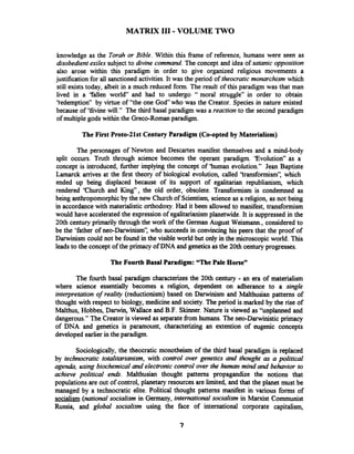 MATRIX 111-VOLUME TWO
knowledge as the Torah or Bible. Within this fiame of reference, humans were seen as
disobedient exiles subject to divine command.The concept and idea of satanic opposition
also arose within this paradigm in order to give organized religious movements a
justification for all sanctioned activities. It was the period of theocratic monarchism which
still exists today, albeit in a much reduced form. The result of this paradigm was that man
lived in a 'fallen world and had to undergo " moral struggle" in order to obtain
'tedemption" by virtue of "the one God who was the Creator. Species in nature existed
because of 'thine will." The third basal paradigm was a reaction to the second paradigm
of multiplegods within the Greco-Roman paradigm.
The First Proto-2lst Century Paradigm (Co-opted by Materialism)
The personages of Newton and Descartes manifest themselves and a mind-body
split occurs. Truth through science becomes the operant paradigm. 'Evolution" as a
concept is introduced, fbrther implying the concept of 'human evolution." Jean Baptiste
Lamarck arrives at the first theory of biological evolution, called 'transformism", which
ended up being displaced because of its support of egalitarian republianism, which
rendered 'Church and King", the old order, obsolete. Transformism is condemned as
being anthropomorphicby the new Church of Scientism, science as a religion, as not being
in accordance with materialistic orthodoxy.Had it been allowed to manifest, transformism
would have accelerated the expression of egalitarianism planetwide. It is suppressed in the
20th century primarily through the work of the German August Weismann., considered to
be the 'father of neo-Darwinism", who succeeds in convincing his peers that the proof of
Darwinism could not be found in the visible world but only in the microscopic world. This
leads to the concept of the primacy ofDNA and geneticsas the 20th century progresses.
The Fourth Basal Paradigm: "The Pale Horse"
The fourth basal paradigm characterizesthe 20th century - an era of materialism
where science essentially becomes a religion, dependent on adherance to a single
interpretation of reality (reductionism) based on Darwinism and Malthusian patterns of
thought with respect to biology, medicine and society. The period is marked by the rise of
Malthus, Hobbes, Darwin, Wallace and B.F.Skinner. Nature is viewed as "unplanned and
dangerous." The Creator is viewed as separatefiom humans. The neo-Darwinistic primacy
of DNA and genetics is paramount, characterizing an extention of eugenic concepts
developed earlier in the paradigm.
Sociologically, the theocratic monotheism of the third basal paradigm is replaced
by technocratic totalitarianism, with control over genetics and thought as a political
agenrta, using biochemical and electronic control over the human mind and behavior to
achieve political en&. Malthusian thought patterns propagandize the notions that
populations are out of control, planetary resources are limited, and that the planet must be
managed by a technocratic elite. Political thought patterns manifest in various forms of
socialism (nationalsocialism in Germany, international socialism in Marxist Communist
Russia, and global socialism using the face of international corporate capitalism,
 