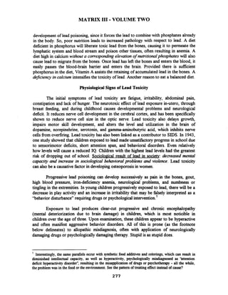 MATRIX I11 -VOLUME TWO
development of lead poisoning, sinceit forcesthe lead to combinewith phosphates already
in the body. So, poor nutrition leads to increased pathology with respect to lead. A diet
deficient in phosphorus will liberate toxic lead from the bones, causing it to permeate the
lymphatic system and blood stream and poison other tissues, often resulting in anemia. A
diet high in calcium without a correspondingelevation of nutritionalphosphates will also
cause lead to migrate from the bones. Once lead has left the bones and entersthe blood, it
easily passes the blood-brain barrier and enters the brain. Provided there is sufficient
phosphorus in the diet, Vitamin A assiststhe retaining of accumulated lead in the bones. A
deficiency in calcium intensifies the toxicity of lead. Another reason to eat a balanced diet.
Physiological Signs of Lead Toxicity
The initial symptoms of lead toxicity are fatigue, irritability, abdominal pain,
constipation and lack of hunger. The neurotoxic effect of lead exposure in-utero, through
breast feeding, and during childhood causes developmental problems and neurological
deficit. It reduces nerve cell development in the cerebral cortex, and has been specifically
shown to reduce nerve cell size in the optic nerve. Lead toxicity also delays growth,
impairs motor skill development, and alters the level and utilization in the brain of
dopamine, norepinehrine, serotonin, and gamma-aminobutyric acid, which inhibits nerve
cells from overfiring.Lead toxicity has also been linked as a contributor to SIDS. In 1943,
one study showed that children exposed to lead made unsatifactory progress in school due
to sensorimotor deficits, short attention span, and behavioral disorders. Even relatively
how levels will cause a reduced IQ. Children with the highest lead levels had the greatest
risk of dropping out of school. Sociological result of lead in society: decreased mental
capacity and increase in sociological behavioral problems and violence. Lead toxicity
can also be a causativefactorin developing osteoporosisin women.
Progressive lead poisoning can develop successively as pain in the bones, gout,
high blood pressure, iron-deficiency anemia, neurological problems, and numbness or
tingling in the extremities.In young children progressively exposed to lead, there will be a
decrease in play activity and an increase in irritability that may be falsely interpreted as a
"behavior disturbance" requiring drugs or psychological intervention.'
Exposure to lead produces clear-cut progressive and chronic encephalopathy
(mental deteriorization due to brain damage) in children, which is most noticible in
children over the age of three. Upon examination, these children appear to be hyperactive
and often manifest aggressive behavior disorders. All of this is prone (as the footnote
below delineates) to allopathic misdiagnosis, often with application of neurologically
damaging drugs or psychologically damagingtherapy. Stupid is as stupid does.
7
Interestingly,the same parallels occur with synthetic food additives and colorings, which can result in
diminished intellectual capacity, as well as hyperactivity, psychologically misdiagnosed as 'httention
deficit hyperactivity disorder",resulting in the misapplicationof drugs or psychotherapy - all the while,
the problem was in the food or the environment.Seethe pattern of treatingeffect instead of cause?
 