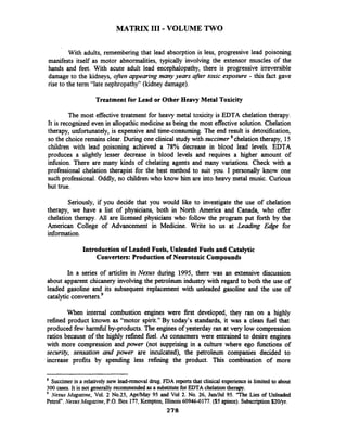 MATRIX I11 -VOLUME TWO
With adults, remembering that lead absorption is less, progressive lead poisoning
manifests itself as motor abnormalities, typically involving the extensor muscles of the
hands and feet. With acute adult lead encephalopathy, there is progressive irreversible
damage to the kidneys, often appearing many years after toxic exposure - this fact gave
rise to the term "late nephropathy" (kidney damage).
Treatment for Lead or Other Heavy Metal Toxicity
The most effective treatment for heavy metal toxicity is EDTA chelation therapy.
It is recognized even in allopathic medicine as being the most effective'solution.Chelation
therapy, unfortunately, is expensive and time-consuming. The end result is detoxification,
so the choice remains clear. During one clinical study with succimer *chelationtherapy, 15
children with lead poisoning achieved a 78% decrease in blood lead levels. EDTA
produces a slightly lesser decrease in blood levels and requires a higher amount of
infusion. There are many kinds of chelating agents and many variations. Check with a
professional chelation therapist for the best method to suit you. I personally know one
such professional. Oddly, no children who know him are into heavy metal music. Curious
but true.
Seriously, if you decide that you would like to investigate the use of chelation
therapy, we have a list of physicians, both in North America and Canada, who offer
chelation therapy. All are licensed physicians who follow the program put forth by the
American College of Advancement in Medicine. Write to us at Leading Edge for
information.
Introduction of Leaded Fuels, Unleaded Fuels and Catalytic
Converters: Production of Neurotoxic Compounds
In a series of articles in Nexus during 1995, there was an extensive discussion
about apparent chicanery involving the petroleum industry with regard to both the use of
leaded gasoline and its subsequent replacement with unleaded gasoline and the use of
catalytic converter^.^
When internal combustion engines were first developed, they ran on a highly
refined product known as "motor spirit." By today's standards, it was a clean fbel that
produced few h d l by-products. The engines of yesterday ran at very low compression
ratios because of the highly refined fuel. As consumers were entrained to desire engines
with more compression and paver (not supprising in a culture where ego fbnctions of
security, sensation and paver are inculcated), the petroleum companies decided to
increase profits by spending less refining the product. This combination of more
* Succimeris a relatively new lead-removal drug. FDA reportsthat clinical experienceis limited to about
300 cases. It is not generallyrecommended as a substitutefor EDTA chelationtherapy.
Nexus Magazine, Vol. 2 No.25, AprfMay 95 and Vol 2. No. 26, J d J u l 95. "The Lies of Unleaded
Petrol".NexusMagazine, P.O.Box 177, Kempton,Illinois 60946-0177. ($5 apiece). Subscription S201yI.
278
 