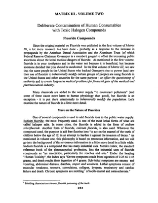 MATRIX I11 -VOLUME TWO
Deliberate Contamination of Human Consumables
with Toxic Halogen Compounds
Fluoride Compounds
Since the original material on Fluoride was published in the first volume ofMatrix
III, a lot more research has been done - probably as a response to the increase in
propaganda by the American Dental Association and the Aluminum Trust (of which
Federal Reserve Chairman Greenspan is a member) gauged to offset the increasing public
awareness about the lethal medical dangers of fluoride. As mentioned in the first volume,
fluoride is in your toothpaste and in the water not because it is beneficial, but because
someone decided that you should be medicated. In the first volume ofMatrzxIII, we saw
that the same people in the United States who backed Germany's rise to power (and saw
their use of fluorideto behaviorallymodzb certain groups of people) are using fluoride in
the United States and other countries for the same purpose - to offset the questioning of
authority and to create long-term medicalproblemsfor financial gain of the medical and
pharmaceutical indusrstry.
Many chemicals are added to the water supply "to counteract pollutants" (and
some of these cause more harm to human physiology than good), but fluoride is an
exception - it is put there intentionally to behaviorally rnodzb the population. Let's
examinethe nature of fluoride in a littlemore detail.
More on the Nature of Fluorides
One of several compounds is used to add fluoride ions to the public water supply.
Sodium fluoride, the most fiequently used, is one of the most lethal forms of what are
called halogen salts. In some cities, the fluoride is added in the form of sodium
silicofluoride. Another form of fluoride, calcium fluoride, is also used. Whatever the
compound used, the purpose is add fiee fluorine ions "to act on the enamel of the teeth of
children below the age of 12, in an attempt to harden it against the invasion of decay." As
mentioned in volume one, this philosophy is based on erroneous information, and we will
go into the background of this erroneousinformation in a little more detail in a little while.
Sodium fluorideis a compound that has many industrial uses. Merck's Index, the standard
reference book of the pharmaceutical profession, lists the industrial uses of fluoride
compounds as "an insecticide, particularly for roaches and ants." Under the heading
"HumanToxicity", the Index says "Severe symptoms result fiom ingestion of 0.25 to 0.45
grams, and death results fiom ingestion of 4 grams.Sub-lethal symptoms are nausea and
vomiting, abdominal distress, diarrhea, stupor and weakness. Lethal symptoms consist of
muscular weakness, tremors, convulsions, collapse, dyspnea, respiratory and cardiac
failure and death. Chronic symptoms are mottling1 of tooth enamel and osteosclerosis."
1
Mottling characterizeschronicfluoride poisoning ofthe teeth
282
 