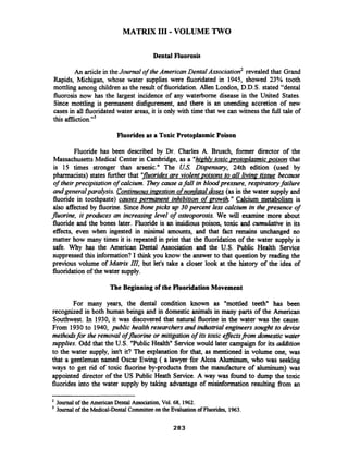 MATRIX I11 -VOLUME TWO
Dental Fluorosis
An articlein theJournal of the American ~ental~ssociation~revealed that Grand
Rapids, Michigan, whose water supplies were fluoridated in 1945, showed 23% tooth
mottling among children as the result of fluoridation. Allen London, D.D.S. stated "dental
fluorosis now has the largest incidence of any waterborne disease in the United States.
Since mottling is permanent disfigurement, and there is an unending accretion of new
cases in all fluoridated water areas, it is only with time that we can witness the full tale of
this afflicti~n."~
Fluorides as a Toxic Protoplasmic Poison
Fluoride has been described by Dr. Charles A. Brusch, former director of the
Massachusetts Medical Center in Cambridge, as a "hi&&toxic proto~lasmicpison that
is 15 times stronger than arsenic." The US. Dispensary, 24th edition (used by
pharmacists) states further that 'Ifluoridesare violent poisons to all livin~tissue because
of theirprecipitation of calcium. They cause afall in bloodpressure, respiratoryfailure
andgeneralparalysis. Continuousingestionof nonfataldoses (as in the water supply and
fluoride in toothpaste) causes permanent inhibition of growth." Calcium metabolism is
also affected by fluorine. Since bone picks up 30 percent less calcium in the presence of
fluorine, it produces an increasing level of osteoporosis. We will examine more about
fluoride and the bones later. Fluoride is an insidious poison, toxic and cumulative in its
effects, even when ingested in minimal amounts, and that fact remains unchanged no
matter how many times it is repeated in print that the fluoridation of the water supply is
safe. Why has the American Dental Association and the U.S. Public Health Service
suppressed this information? I think you know the answer to that question by reading the
previous volume of Matrix 111, but let's take a closer look at the history of the idea of
fluoridationof the water supply.
The Beginning of the FluoridationMovement
For many years, the dental condition known as "mottled teeth" has been
recognized in both human beings and in domestic animals in many parts of the American
Southwest. In 1930, it was discovered that natural fluorine in the water was the cause.
From 1930to 1940, public health researchers and industrial engineers sought to devise
methodsfor the removal offluorine or mitigation of its toxic eflectsflom domestic water
supplies. Odd that the U.S. "PublicHealth" Service would later campaign for its d i t i o n
to the water supply, isn't it? The explanation for that, as mentioned in volume one, was
that a gentleman named Oscar Ewing ( a lawyer for Alcoa Aluminum, who was seeking
ways to get rid of toxic fluorine by-products fiom the manufacture of aluminum) was
appointed director of the US Public Heath Service. A way was found to dump the toxic
fluorides into the water supply by taking advantage of misinformation resulting fiom an
Journal of the American Dental Association, Vol. 68, 1962.
Journal of the Medical-Dental Committeeon the Evaluationof Fluorides, 1963.
 
