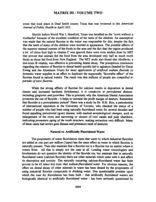 MATRIX I11 -VOLUME TWO
event that took place in Deaf Smith county Texas that was reviewed in the American
Joumal of Public Health in April 1925.
Shortly before World War I, Hereford, Texas was heralded as the "town without a
toothache" because of the excellent condition of the teeth of the children. An assumption
was made that the natural fluorine in the water was responsible for this, despite the fact
that the teeth of many of the children were mottled in appearance. The possible effects of
the superior mineral content of the foods in the area and the fact that the region produced
a lot of citrus h i t high in vitamin C was ignored there were even studies done by MIT
that proved that animals fed the food from the area developed only half as much tooth
decay as those fed food fiom New England. The MIT study also found that riboflavin, a
non-toxic B vitamin, was effective in preventing dental decay. The precipitous conclusion
regarding the relation of fluorineto dental health quickly led to agitation(headed by Oscar
Ewing and the Aluminum Trust) for mass application of arhficial sodium fluoride to
domestic water supplies in an effort to duplicate the supposedly "favorable effect" of the
fluorine found in natural waters. The result was that millions of people are compelled to
partake of toxicfluorine.
While the strong afltinty of fluorine for calcium results in deposition in dental
tissues and increased hardness (brittleness), it is conducive to periodontal disease,
including grngrvitis andpyomhea. This is precisely why the American Dental Association
promotes the use of fluoride -it helps to increase the profit margin of dentists. Remember
that fluorideis a protoplasmic poison? There was a study by Dr. H.K. Box, a periodontist
of international reputation at the University of Toronto, who checked the status of a
number of people who had been using naturally fluoridatedwater for several decades and
found appalling periodontal (gum) disease, with marked morphological changes, such as
enlargement of the roots and narrowing or closure of root canals and pulp chambers,
indicatingpremature agrng of the tooth structure, making extraction very dif£icult. Many
of these cases had severegum diseaseand premature need of dentures.
Natural vs. Artificially Fluoridated Water
The proponents of water fluoridation claim that water to which industrial fluorides
are added at one part per million (lppm) has the same effect as water in which fluorine is
naturally present. They also maintain that a fluorine ion is a fluorine ion no matter where it
comes from. All that is simply not the case at all. Leading water toxicologists and
biochemists do not question the identity of the fluorideion, but maintain that in naturally
fluoridated water (calcium fluoride)there are other minerals which unite with it and affect
its absorption and toxicity. The naturally occurring calcium-fluoridated water has been
proven to be 85 times less toxic that sodium-fluoridatedwater. For obvious reasons, the
effect on dental decay of other minerals in water has been denied by the proponents of
using industrial fluorine compounds in drinking water. One questionable premise upon
which the case for fluoridation has been built - that artificially fluoridated waters are
biologically identical to artificially fluoridated water - has been seriously questioned by
 