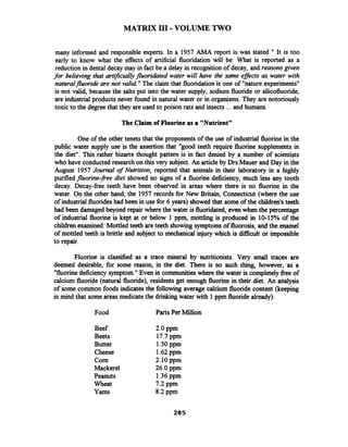 MATRIX 111-VOLUME TWO
many informed and responsible experts. In a 1957 AMA report is was stated " It is too
early to know what the effects of artificial fluoridation will be. What is reported as a
reduction in dental decay may in fact be a delay in recognition of decay, and reasonsgiven
for believing that artz$ciaIly fluoridared water will have the same eflects as water with
naturalfluoride are not valid "The claim that fluoridation is one of "nature experiments"
is not valid, because the salts put into the water supply, sodium fluoride or silicofluoride,
are industrial products never found in natural water or in organisms. They are notoriously
toxic to the degreethat they areused to poison rats and insects ... and humans.
The Claim of Fluorineas a "Nutrient"
One of the other tenets that the proponents of the use of industrial fluorine in the
public water supply use is the assertion that "good teeth require fluorine supplements in
the diet". This rather bizarre thought pattern is in fact denied by a number of scientists
who have conducted research on this very subject. An article by Drs.Mauer and Day in the
August 1957 Journal of Nutrition, reported that animals in their laboratory in a highly
purified fluorine-pee diet showed no signs of a fluorine deficiency, much less any tooth
decay. Decay-free teeth have been observed in areas where there is no fluorine in the
water. On the other hand, the 1957 records for New Britain, Connecticut (where the use
of industrial fluorideshad been in use for 6 years) showed that some of the children's teeth
had been damaged beyond repair where the water is fluoridated, even when the percentage
of industrial fluorine is kept at or below 1 ppm, mottling is produced in 10-15% of the
children examined. Mottled teeth are teeth showing symptoms of fluorosis, and the enamel
of mottled teeth is brittle and subject to mechanical injury which is difficult or impossible
to repair.
Fluorine is classified as a trace mineral by nutritionists. Very small traces are
deemed desirable, for some reason, in the diet. There is no such thing, however, as a
"fluorinedeficiency symptom."Even in communities where the water is completely free of
calcium fluoride (natural fluoride), residents get enough fluorine in their diet. An analysis
of some common foods indicates the following average calcium fluoride content (keeping
in mind that some areas medicate the drinking water with 1pprn fluoridealready):
Food Parts Per Million
Beef
Beets
Butter
Cheese
Corn
Mackerel
Peanuts
Wheat
Yams
2.0 pprn
17.7 pprn
1SO pprn
1.62pprn
2.10 pprn
26.0 pprn
1.36pprn
7.2 pprn
8.2 pprn
 