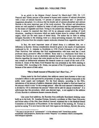 MATRIX I11-VOLUME TWO
In an article in the Belgian Dental Journal for March-April 1960, Dr. L.N.
Peacock said "Ninety percent of the enamel in human teeth consists of calcium phosphate
with a trace of calcium fluoride, 4.5 percent of calcium carbonate and 1.5 percent of
magnesium phosphate. It is obviousthat the double salt of calcium phosphate and calcium
fluoride is the most important part of the tooth structure. The calcium and phosphorus
atoms are well supplied to children by intake of milk products and the magnesium atoms
by the intake of vegatable and fiuits. Owing to the present-day refining and processing of
foods, it cannot be expected that there will be an adequate atomic packing of tooth
structures, resulting in structures which are easily broken down by contact with refined
sugars, which are the main cause of dental decay. The author has no faith in adding
inorganic fluorides to the drinking water as a decay-preventing measure, but relies on a
supply of fluorinefrom the complex organic molecules obtained from vegatablesand fish."
In fact, the most important cause of dental decay is a deficient diet, not a
deficiency in fluorine. Serious consideration should be given to the results of experiments
conducted by Dr. A. Aslander in Stockholm in 1958 (Tooth Formation in the Light of
Plant Nutrition) that indicates that food supplementation with bone meal has a most
profound decay protective effect in children. Bone meal is a wholesome food there is
evidence that fluorine is not an absolutely essential nutrient. One of the more interesting
theories regarding the reason that some people are fiee of cavities is that the saliva itself
may contain an antibacterial substance the research comes as a result of the work of Dr.
Gordon E. Green of the Henry Ford Hospital that was presented at the ADA meeting in
November 1962. According to Dr. Green, one percent of the US population is cavity fiee
because of the nature of their saliva.
"But a Small Amount of Fluoride Can't Hurt You ..."
Claims made by the food industry that additives cannot harm humans or have any
cumulativeeffectsis also pmoted by proponents of using toxic fluoride compoundsin the
public water supply and toothpaste. For the food industry, according to the FDA,
calculations of the amount of additive chemicals which may be added to food are based on
the amount which is toxic "tothe average person". After the toxic amount is determined, it
is divided by 100to determinethe amount "which will be safe for almost everybody". It is
unfortunate that this procedure, which uses aberrant logic, is not applied to the addition
of toxic fluorideto substanceshuman consume directly.
Like some food additives, the fluoridesfiom artificially fluoridated drinking water
build up in the body. Dr. Jonathan Forman, formerly a professor at Ohio State University
and former editor of the OhioState Medical Journal, explainedthis to the Medical-Dental
Committee on Evaluation of Fluoridation. In the transcript of the meeting, Dr. Forman is
quoted as saying "It is now known that such vital organs as the kidneys, thyroid, the aorta,
4
The issue is notjust one of "concentration" -it is the substanceitself. Viewed from another
scientificallyvalid perspective, fluorine has a certain "frequency" as a substancewhich is incompatible
with biological organisms.
 