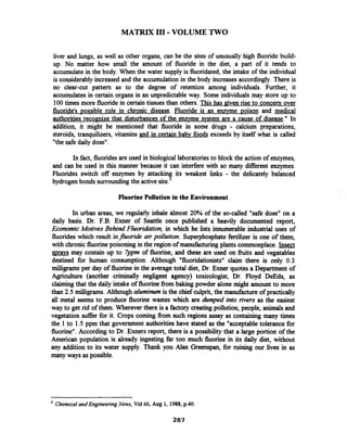 MATRIX I11 -VOLUME TWO
liver and lungs, as well as other organs, can be the sites of unusually high fluoride build-
up. No matter how small the amount of fluoride in the diet, a part of it tends to
accumulate in the body. When the water supply is fluoridated,the intake of the individual
is considerablyincreased and the accumulation in the body increases accordingly. There is
no clear-cut pattern as to the degree of retention among individuals. Further, it
accumulates in certain organs in an unpredictable way. Some individuals may store up to
100 times more fluoride in certain tissues than others. This has given rise to concern over
fluoride's vossible role in chronic disease. Fluoride is an enzyme poison and medical
authorities recognize that disturbances of the enzyme system are a cause of disease." In
addition, it might be mentioned that fluoride in some drugs - calcium preparations,
steroids, tranquilizers, vitamins and in certain babv foods exceeds by itself what is called
"thesafedaily dose".
In fact, fluoridesare used in biological laboratoriesto block the action of enzymes,
and can be used in this manner because it can interfere with so many diierent enzymes.
Fluorides switch off enzymes by attacking its weakest links - the delicately balanced
hydrogen bonds surrounding the active site.'
FluorinePollution in the Environment
In urban areas, we regularly inhale almost 20% of the so-called "safe dose" on a
daily basis. Dr. F.B. Exner of Seattle once published a heavily documented report,
Economic Motives Behind Fluoridation, in which he lists innumerable industrial uses of
fluorides which result influoride air pollution. Superphosphatefertilizer is one of them,
with chronic fluorinepoisoning in the region of manufacturing plants commonplace.Insect
svravs may contain up to 7ppm of fluorine, and these are used on fiuits and vegatables
destined for human consumption. Although "fluoridationists" claim there is only 0.3
milligrams per day of fluorinein the average total diet, Dr. Exner quotes a Department of
Agriculture (another criminally negligent agency) toxicologist, Dr. Floyd DeEds, as
claiming that the daily intake of fluorinefiom baking powder alone might amount to more
than 2.5 milligrams. Although aluminum is the chief culprit, the manufacture of practically
all metal seems to produce fluorine wastes which are dumped into rivers as the easiest
way to get rid of them. Wherever there is a factory creating pollution, people, animals and
vegetation suffer for it. Crops coming fiom such regions assay as containing many times
the 1 to 1.5 ppm that government authorities have stated as the "acceptable tolerance for
fluorine".According to Dr. Exners report, there is a possibility that a large portion of the
American population is already ingesting far too much fluorine in its daily diet, without
any addition to its water supply. Thank you Alan Greenspan, for ruining our lives in as
many ways as possible.
ChemicalandEngineeringNews, Vol66, Aug 1, 1988, p.40.
287
 
