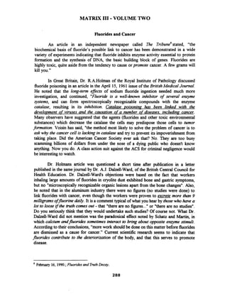 MATRIX 111-VOLUME TWO
Fluorides and Cancer
An article in an independent newspaper called 7he ~ribune~stated, "the
biochemical basis of fluoride's possible link to cancer has been demonstrated in a wide
variety of experiments indicating that fluoride inhibits enzyme activity essential to protein
formation and the synthesis of DNA, the basic building block of genes. Fluorides are
highly toxic, quite aside from the tendency to cause orpromote cancer. A few grams will
kill you."
In Great Britain, Dr. R.A.Holman of the Royal Institute of Pathology discussed
fluoride poisoning in an article in the April 15, 1961 issue of the BritishMedical Journal.
He noted that the long-term efJects of sodium fluoride ingestion needed much more
investigation, and continued, "Fluoride is a well-known inhibitor of several enzyme
systems, and can form spectroscopically recognizable compounds with the enzyme
catalase, resulting in its inhibition. Catalase poisoning has been linked with the
develo~mentof viruses and the causation of a number of diseases, includina cancer.
Many observers have suggested that the agents (fluorides and other toxic environmental
substances) which decrease the catalase the cells may predispose those cells to tumor
formation. Voisin has said, "the method most likely to solve the problem of cancer is to
ask why the cancer cell is lacking in catalase and try to prevent its impoverishment from
taking place. Did the American Cancer Society ever ask that? No. They are too busy
scamming billions of dollars from under the nose of a dying public who doesn't know
anything. Now you do. A class action suit against the ACS for criminal negligence would
be interestingto watch.
Dr. Holmans article was questioned a short time after publication in a letter
published in the samejournal by Dr. A.J. Dalzell-Ward, of the British Central Council for
Health Education. Dr. Dalzell-Ward's objections were based on the fact that workers
inhaling large amounts of fluorides in cryolite dust exhibited bone and gastric symptoms,
but no "microscopicallyrecognizable organic lesions apart from the bone changes". Also,
he noted that in the aluminum industry there were no figures (no studies were done) to
link fluorideswith cancer, even though the workers were proven to excrete more than 9
milligrams ofjluorine daily. It is a comment typical of what you hear by those who have a
lot to loose if the truth comes out - that "there are no figures..." or "there are no studies".
Do you seriously think that they would undertake such studies? Of course not. What Dr.
Dalzell-Ward did not mention was the paradoxical effect noted by Schatz and Martin, in
which calcium andfluorides sometimes interact to bring about opposite enzyme stimuli.
According to their conclusions, "more work should be done on this matter before fluorides
are dismissed as a cause for cancer." Current scientific research seems to indicate that
fluorides contribute to the deteriorization of the body, and that this serves to promote
disease.
February 16, 1990.;Fluoridesand TruthDecay.
288
 