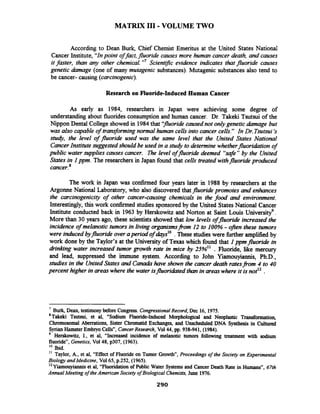 MATRIX I11 -VOLUME TWO
According to Dean Burk, Chief Chemist Emeritus at the United States National
Cancer Institute, "Inpoint offact, fluoride causes more human cancer death, and causes
it faster, than any other chemical."'Scientrfic evidence indicates that fluoride causes
genetic &age (one of many mutagenic substances). Mutagenic substances also tend to
be cancer- causing (carcinogenic).
Research on Fluoride-Induced Human Cancer
As early as 1984, researchers in Japan were achieving some degree of
understanding about fluorides consumption and human cancer. Dr. Takeki Tsutsui of the
Nippon Dental College showed in 1984that 'ffluoridecausednot onlygenetic h a g e but
was also capable of transforming normal human cells into cancer cells." In Dr.Tsutsui's
sfutj, the level of fluoride used was the same level that the United States National
CancerInstitute suggested should be used in a study to determine whetherfluoridation of
public water supplies causes cancer. The level offluoride deemed "safe" by the United
States in I ppm. The researchers in Japan found that cells treated withfluoride produced
cancer.*
The work in Japan was confirmed four years later in 1988 by researchers at the
Argonne National Laboratory, who also discovered thatfluoride promotes and enhances
the carcinogenicity of other cancer-causing chemicals in the food and environment.
Interestingly, this work confirmed studies sponsored by the United StatesNational Cancer
Institute conducted back in 1963 by Herskowitz and Norton at Saint Louis universityg.
More than 30 years ago, these scientists showed that low levels offluoride increased the
incidence of melanotic tumors in living organismsfi.om I2 to 100% - oBen these tumors
were induced byfluorideover apriod of days1o.These studieswere hrther amplified by
work done by the Taylor's at the University of Texas which found that Ippmfluoride in
drinking water increased tumor growth rate in mice by 25%" . Fluoride, like mercury
and lead, suppressed the immune system. According to John Yiamouyiannis, Ph.D.,
studies in the UnitedStates and Canadahave shown the cancer death ratesfrom 4 to 40
percent higher in areaswhere the water isfluoridatedthan in areaswhere it isnot12 .
7
Burk, Dean, testimony before Congress. CongressionalRecord, Dec 16, 1975.
'~akeki Tsutsui, et al, "Sodium Fluoride-Induced Morphological and Neoplastic Transformation,
Chromosomal Aberrations, Sister Chromatid Exchanges, and Unscheduled DNA Synthesis in Cultured
SyrianHamsterEmbryoCellsn,CancerResearch, Vol44, pp. 938-941, (1984).
Herskowitz, I., et al, "Increased incidence of melanotic tumors following treatment with sodium
fluoride", Genetics,Vol48, p307, (1963).
lo Ibid.
'I Taylor, A., et al, "Effect of Fluoride on Tumor Growth", Proceedings of the Society on Experimental
Biology andMedicine, Val 65, p.252, (1965).
l2 Yiamouyiannis et al, "Fluoridationof Public Water Systems and Cancer Death Rate in Humans", 67th
Annual Meeting ofthe American Society ofBiological Chemists,June 1976.
 