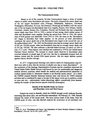 MATRIX I11 -VOLUME TWO
The Yiamouyiannis Study
Based on all of this research, Dr.John Yiarnouyiannis began a series of studies
relative to public water fluoridation and cancer. The study compared the cancer death rate
of the ten largest fluoridated cities (Chicago, Philadelphia, Baltimore, Cleveland,
Washington, Milwaukee, St.Louis, San Francisco, Pittsburgh and Buffalo) with the cancer
rate of the ten largest non-fluoridated cities (Los Angeles, Boston, New Orleans, Seattle,
Cincinnati, Atlanta, Kansas City, Columbus, Newark and Portland) that had comparable
cancer death rates from 1940 to 1950, a period of time during which neither group of
cities had fluoridated water supplies. During the period fiom 1940 to 1950, the cancer
rates of both groups rose identically. From 1952 to 1956, the cities on the "fluoridation
list" began to fluoridate their water supplies. As the process of water fluoridation
continued, the cancer death rate of thefluoridated cities began tofar exceed the rate of
the unfluoridatedcities13.By 1969,the fluoridated cities had an average cancer death rate
of 225 per 100,000 people, while non-fluoridated cities had an average cancer death rate
of 195 per 100,000. me &a indicates a fluoride-linked increase of cancer of 10% in
only 13-17years. These figures were checked and confirmed in 1979by the United States
National Cancer Institute. The increase in cancer death observed in fluoridated cities
occurred primarily in people ages 45 and over; this fact is explainable because both the
immune system and the normal DNA repair process (the two major defense ystems
against cancer)declinewithage..
In 1977, CongressionalHearings were held in whichDr.Yiamouyiannis and Dr..
Burk were able to show that the increase in deaths were due to waterfl~oridation'~. At
the conclusion of the hearings, RepresentativeFountain and his committee instructed the
United States Public Health Service (well known by now for questionable and dangerous
medical advisory practices which benefit the medical and pharmaceutical industries) to
conduct animal studies to "determine whether or ~ o tfluoride causes cancer". As a result,
the USPHS retained Battelle Memorial Institute (also well known for NWO technical
activities and is considered by many to be part of the cancer cover-up) to perform a study
on mice and rats - unfortunately rodent physioloay ai#ers considerablyporn humans,
making the transfer of data betweenspecies reltitively meaningless.
Results of the Battelle Study on Cancer
and Fluorides: Liver and Oral Cancer
Despite the study by Battelle, which the USPHS thought would vindicate fluoride,
interesting data about mice, rats and fluoridematerialized. On February 23, 1989,Battelle
released the results of the mouse study. The most curious result of the study, fiom the
USPHS point of view, was that fluoride i h c e d the occurrence of an extremely rare
l3 bid.
l4 Burk, D., et al, "Fluoridation and Cancer: Age Dependence of Cancer Mortality Related to Artificial
Fluoridation",Fluoride, Vol 10,N0.3, p102, (1977).
 