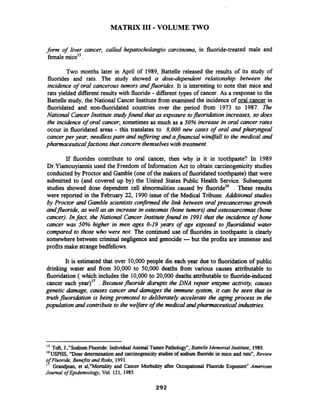 MATRIX I11 -VOLUME TWO
form of liver cancer, called hepatocholangio carcinoma, in fluoride-treated male and
femalemice15.
Two months later in April of 1989,Battelle released the results of its study of
fluorides and rats. The study showed a dose-dependent relationship between the
incidence of oral cancerous tumors andfluorides.It is interesting to note that mice and
rats yielded different results with fluoride - different types of cancer. As a response to the
Battelle study, the National Cancer Institute fiom examined the incidenceof oral cancer in
fluoridated and non-fluoridated countries over the period from 1973 to 1987. R e
National CancerInstitute stu* found that as exposure tofluoriktion increases,so does
the incidence of oral cancer;sometimes as much as a 50%increase in oral cancer rates
occur in fluoridated areas - this translates to 8,000 new cases of oral and pharyngeal
cancerper year, needlesspain and mflering and afinancial windfll to the medical and
pharmaceuticalfactions that concern themselveswith treatment.
If fluorides contribute to oral cancer, then why is it in toothpaste? In 1989
Dr.Yiamouyiannis used the Freedom of Information Act to obtain carcinogenicity studies
conducted by Proctor and Gamble (one of the makers of fluoridated toothpaste) that were
submitted to (and covered up by) the United States Public Health Service. Subsequent
studies showed dose dependent cell abnormalities caused by fluoride16 . These results
were reported in the February 22, 1990 issue of the Medical Tribune. Additional studzes
by Proctor and Gamble scientists confinned the link between oral precancerous growth
andfluoride, as well as an increase in osteomas (bone tumors) and osteosarcomas (bone
cancer). Infact, the National CancerInstitutefound in 1991 that the incidence of bone
cancer was 50% higher in men ages 0-19 years of age exposed to fluoridated water
compared to those who were not. The continued use of fluorides in toothpaste is clearly
somewhere between criminal neghgence and genocide ---but the profits are immense and
profits make strangebedfellows.
It is estimated that over 10,000people die each year due to fluoridation of public
drinking water and fiom 30,000 to 50,000 deaths fiom various causes attributable to
fluoridation ( which includes the 10,000to 20,000deaths attributable to fluoride-induced
cancer each year)17 . Becausefluoride disrupts the DNA repair entyme activity, causes
genetic damage, causes cancer and damages the immune system, it can be seen that in
truthfluoridation is beingpromoted to deliberately accelerate the agingprocess in the
population and contribute to the welfare of the medicalandpharmaceuticalindustries.
lS Toft, J.,"SodiumFluoride: Individual Animal TumorPathology",Battelle Memorial Institute, 1989.
16
USPHS,"Dose determination and carcinogenicitystudies of sodium fluoride in mice and rats7',Review
of Fluoride, Benejits and Risks, 1991.
I' Grandjean, et a1,"Mortality and Cancer Morbidity after Occupational Fluoride Exposuren American
Journal of Epidemiology,Vol. 121,1985.
 