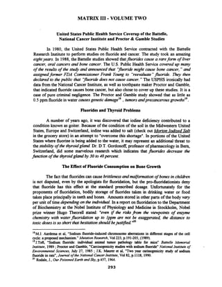 MATRIX 111-VOLUME TWO
United States Public Health Service Coverup of the Battelle,
National Cancer Institute and Proctor & Gamble Studies
In 1980, the United States Public Health Service contracted with the Battelle
Research Institute to perform studies on fluoride and cancer. The study took an amazing
eightyears. In 1988, the Battelle studies showed thatfluorides cause a rareform of liver
cancer, oral cancers and bone cancer. The U.S. Public Health Service covered up many
of the results of the studj and announced that 'ffluoridemight cause bone cancer," and
assignedformer FDA Commissioner Frank Young to "reevaluate"fluoride. 7hey then
declared to thepublic that 'ffluoridedoes not cause cancer." The USPHS ironically had
data from the National Cancer Institute, as well as toothpaste maker Proctor and Gamble,
that indicated fluoridecauses bone cancer, but also chose to cover up these studies. It is a
case of pure criminal negligence. The Proctor and Gamble study showed that as little as
0.5 ppm fluoridein water causesgenetic damage1*,tumorsandprecancerous
Fluorides and Thyroid Problems
A number of years ago, it was discovered that iodine deficiency contributed to a
condition known as goiter. Because of the condition of the soil in the Midwestern United
States, Europe and Switzerland, iodine was added to salt (check out Morton Iodized Salt
in the grocery store) in an attempt to "overcomethis shortage". In portions of the United
States where fluorineis being added to the water, it may represent an additional threat to
the stability of the thyroidgland. Dr. D.T.Gordonoff,professor of pharmacology in Bern,
Switzerland, did some marvelous research which indicates that fluorides decrease the
function of the thyroidgland by 30 to 4Opercent.
The Effect of FluorideConsumption on Bone Growth
The fact that fluoridescan cause brittlenessandmaYormatiori of bonesin childien
is not disputed, even by the apologists for fluoridation, but the pro-fluoridationists deny
that fluoride has this effect at the standard prescribed dosage. Unfortunately for the
proponents of fluoridation, bodily storage of fluorides taken in drinking water or food
takes place principally in teeth and bones. Amounts stored in other parts of the body vary
per unit of time dependingon the individual.In a report on fluoridationto the Department
of Biochemistry at the Nobel Institute of Physiology and Medicine in Stockholm, Nobel
prize winner Hugo Theorell stated: "even if the risks from the viewpoints of enzyme
chemistry with waterfluoridation up to lppm are not be exaggerated, the distance to
toxicdoses is so short that hesitationshould bejustiied ''O
"M.J. Aardema et al, "Sodium fluoride-induced chromosome aberrations in different stages of the cell
cycle: aproposed mechanism."Mutation Research, Vol223, p.191-203, (1989).
I g ~ . ~ o f t ,"Sodium fluoride: individual animal tumor pathology table for mice" Battelle Memorial
Institute, 1989 ;Proctorand Gamble,"Carcinogenicity studieswith sodiumfluoridenNational Institute of
Environmental Sciences, July 27, 1985 ;J.K. Maurer et al, "Two year carinogenicity study of sodium
fluoridein rats",Journal of the National CancerInstitute, Vol82, p. 1118, 1990.
20 Rodale, J., Our Poisoned Earth and Sly,p.457, 1964.
 