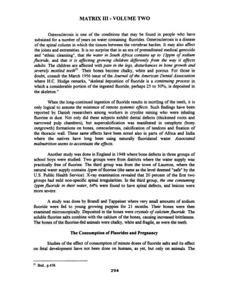 MATRIX I11 -VOLUME TWO
Osteosclerosis is one of the conditions that may be found in people who have
subsisted for a number of years on water containing fluorides. Osterosclerosisis a disease
of the spinal column in which the tissues between the vertebrae harden. It may also affect
thejoints and extremities. It is no surprisethat in an era of premeditated medical genocide
and "ethnic cleansing", that the water in South Africa contains up to 13ppm of sodium
fluoride, and that it is affecting growing childien dzflerently from the way it affects
adults. The children are affected with pain in the legs, disturbances in bone growth and
severely mottled teeth2'. Their bones become chalky, white and porous. For those in
doubt, consult the March 1956 issue of the Journal of the American Dental Association
where H.C. Hodge remarks, "skeletal deposition of fluoride is a continuing process in
which a considerable portion of the ingested fluoride, perhaps 25 to 50%, is deposited in
the skeleton."
When the long-continued ingestion of fluoride results in mottling of the teeth, it is
only logical to assume the existence of remote ~ystemiceffects. Such findings have been
reported by Danish researchers among workers in cryolite mining who were inhaling
fluorine in dust. Not only did these subjects exhibit dental defects (thickened roots and
narrowed pulp chambers), but supercalcification was manifested in ostephyte (bony
outgrowth) formations on bones, osteosclerosis, calcification of tendons and fixation of
the thoracic wall. These same effects have been noted also in parts of Afiica and India
where the natives have long been using naturally fluoridated water. Associated
malnutritionseems to accentuate the effects.
Another study was done in England in 1948 where bone defects in three groups of
school boys were studied. Two groups were fiom districts where the water supply was
practically free of fluorine. The third group was fiom the town of Launton, where the
natural water supply containslppm of fluorine (the same as the level deemed "safe" by the
U.S. Public Health Service). X-ray examination revealed that 20 percent of the first two
groups had mild non-specific spinal irregularities. In the third group, the one consuming
lppmfluoride in their water, 64% were found to have spinal defects, and lesions were
more severe.
A study was done by Brand1 and Tappeiner where very small amounts of sodium
fluoride were fed to young growing puppies for 21 months. Their bones were then
examined microscopically.Deposited in the bones were crystals of calciumfluoride. The
soluble fluorine salts combinewith the calcium of the bones, causing increased brittleness.
The bones of the fluorine-fed animalswere chalky, white and fiagile, aswere the teeth.
The Consumptionof Fluorides and Pregnancy
Studies of the effect of consumption of minute doses of fluoride salts and its effect
on fetal development have not been done on humans, as yet, but only on animals. The
21 Ibid.,p.458.
 
