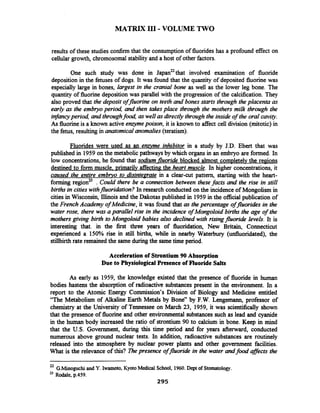 MATRIX I11 -VOLUME TWO
results of these studies confirm that the consumptionof fluorides has a profound effect on
cellular growth, chromosomalstabilityand a host of other factors.
One such study was done in ~apan~~thatinvolved examination of fluoride
deposition in the fetuses of dogs. It was found that the quantity of deposited fluorine was
especially large in bones, largest in the cranial bone as well as the lower leg bone. The
quantity of fluorine depositionwas parallel with the progression of the calcification. They
also proved that the deposit offlorine on teeth and bones starts through the placenta as
early as the embryoperiod, and then takesplace through the mothers milk through the
infancyperiod, and throughfood, aswell as directly through the inside of the oral cavity.
As fluorineis a known active enzymepoison, it is known to affect cell division (mitotic) in
the fetus, resulting in anatomical anomalies (teratism).
Fluorides were used as an ergme inhibitor in a study by J.D. Ebert that was
published in 1959on the metabolicpathwaysby which organs in an embryo are formed. In
low concentrations, he found that sodium-fluorideblocked almost completelvthe regions
destined to form muscle. primarilv affectingthe heart muscle. In higher concentrations, it
caused the entire embryo to disintearate in a clear-cut pattern, starting with the heart-
forming regionz . Could there be a connection between these facts and the rise in still
births in citieswithfluoriaiztion? In research conducted on the incidence of Mongolism in
cities in Wisconsin, Illinois and the Dakotas published in 1959in the official publication of
the French Academy of Medicine, it was found that as the percentage offluorides in the
water rose, there was a parallel rise in the incidence of Mongoloid births the age of the
mothers giving birth to Mongoloid babies also declined with risingfluoride levels. It is
interesting that. in the first three years of fluoridation, New Britain, Connecticut
experienced a 150% rise in still births, while in nearby Waterbury (uduoridated), the
stillbirth rate remained the same duringthe sametime period.
Acceleration of Strontium 90 Absorption
Due to PhysiologicalPresence of Fluoride Salts
As early as 1959, the knowledge existed that the presence of fluoride in human
bodies hastens the absorption of radioactive substances present in the environment. In a
report to the Atomic Energy Commission's Division of Biology and Medicine entitled
"The Metabolism of Alkaline Earth Metals by Bone" by F.W. Lengemann, professor of
chemistry at the University of Tennessee on March 23, 1959, it was scientifically shown
that the presence of fluorine and other environmental substances such as lead and cyanide
in the human body increased the ratio of strontium 90 to calcium in bone. Keep in mind
that the U.S. Government, during this time period and for years afterward, conducted
numerous above ground nuclear tests. In addition, radioactive substances are routinely
released into the atmosphere by nuclear power plants and other government facilities.
What is the relevance of this? Thepresence offluoride in the water andfood affects the
22 G.Minoguchiand Y. Iwamoto, Kyoto Medical School, 1960.Dept of Stomatology.
23 Rodale, p.459.
295
 
