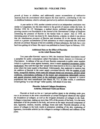 MATRIX I11 - VOLUME TWO
growth of bones in children, and additionally causes accumulation of radioactive
materialfLom the environment which impacts the bone marrow, contributing to the rise
in childhood leukemia,which is alreadyspurred on by ambient electromagneticfields.
A year earlier in 1958, another scientist arrived at an independent conclusion very
similar to Lengemann, but this time relative to the growth of cancers within the body. In
October 1958, Dr. J.F. Montague, a medical doctor, published material reflecting his
growing concern over fluoridationin theJournal of the International College of Surgeons
connecting the presence of fluorine in the human body to cancer. Also in 1958, an
interestingpiece of work was done by Dr. James Kerwin, a dentist, in which it was shown
that the simultaneouspresence of fluorine and strontium 90 in the human body may
result in a greater accumulation of both substances in which compounds like strontium
fluoride areformed. Because of the low solubilityof these substances, the body has a very
hard time getting rid of them. His report was published inDental Digest in February 1958.
Additional Data on the Effect of Fluorides
on the Adult Human Body
Two years after Kerwins' report in 1960, the American Dental Association issued
a pamphlet for public consumption called Fluoridation Facts: Answers to Criticisms of
Fluoridation. In defense of the use of toxic fluoride compounds in public water supplies
(which is a grievous crime against humanity, since it means mandated involuntwpublic
medication),they used the logicthat "people have been known to live to a ripe old age" in
areas where the water supply is fluoridated. Unfortunately, they neglected to mention that
the addition offluoride to the water supply correlated directly with the number of still
births. mongoloid children brittle teeth and enlar~eddental root structures. adverse spinal
conditions. osteomalacia (softening of the bones) and osteoporosis (abnorrnallv porous
and spaced structure inside bone) in the medicated population as opposed to control
populations that were unmedicated (see Matrix III, Vl). In other words, it contributes
toward getting "to a ripe old age" rather quickly, well ahead of your time.
Fluoride- Induced Collagen Breakdown,
Arthritis, Deformed Teeth and Bones
Fluoride at levels as low as I part-per-million @pm)in the drinking order gwe
rise to an increase in the urine concentrationof certain biological chemicals that signal
the breakdown of collagen, as well as the irregularformation of collagen in the body.
Collagen is important, making up more than 30% of the protein of the body. It is the most
abdundant of all the proteins in the body, and serves as the major structural component of
skin, ligaments, tendons, muscles, cartilage, bones and teeth. Fluoride disruption of the
nature of collagen in the body results in premature wrinkling of the skin, weakening of
ligaments, irreversible arthritis (as the collagen in cartilage is affected) and stifFhess of the
joints.
 