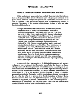 MATRIX I11 -VOLUME TWO
Dissent on Fluoridation from within the American Dental Association
Within any faction or group, as has been prohsely illustrated in the Matrix books,
there is always dissent fiom factions who do not agree with policy not ultimately in the
public interest. One such example that applies to the subject under discussion is that of
John R. Lilliendahl, D.D.S., who wrote a pamphlet in the 1960's entitled My Reasonsfor
Opposing Fluoridation. In this pamphlet, which discusses the issue of safety and water
fluoridation,Lilliendahl says:
"Failing to demonstrate safetyfor fluoridation are the mortality statistic
comparisons in the 32 paired cities (paired meaning fluoridated vs.
unfluoridated) discussed in Public HealthReports in May 1954.In the
case of the 32 cities, 5 more deaths per 100,000observed in fluoridated
areas was deemed 'insigntficant'. In the Illinois survey, 98 more deaths
per 100,000seemed 'insignificant' to evaluators. These 'evaluations'
were discussed in a report entitledMortality inFluoride andNon-
Fluoride Areas subsequentlypublished in Health and Statistical
Bulletin 21 in 1952.Criticism eventually surfaced relative to this study
in technical article in theJournal of theMaine Wder UtilitiesAssn. in
March 1956by B.C.Nesin, which stated that "the erratic nature of
these surveys is suchthat a death rate of 600 per 100,000is deemed
insignificant.We have noted that studiesof naturally fluoridated areas
prove nothing relativeto artificiallyfluoridated places. Sincemortality
statisticsrarely, if ever, list chronicfluorine intoxicationas a disease
entity, and since physicians generally know little of the syrnptomology
of fluoridepoisoning, the value of mortality statisticsin proving anything
about it seems slight."
In other words, there is an assertion by Dr. Lilliendahl here that not only are there
no figures to prove conclusively that fluoridation is unsafe, but also there are no figures
which prove it is safe. Sincethe proponents of fluoridation are the ones asking for its use,
the burden of proof should be on them, just as the burden of proof of the safety of a food
additive is on the processor who proposes it. In Canada, there were observations of this
nature as early as 1959. In that same year, the Ontario Minister of Health, Dr. Dymond,
announced that no hrther fluoridation would be permitted there, because "no one knows
for sure what the effect is to persons given fluoride throughout a lifetime." In the
Edinonton Jouml of the same year, Dyrnond was quoted as saying, "when I prescribe
treatment for my patients, I prescribe a stated amount. It is not possible to prescribe a
stated amount by introducing it into the water supply." This is the case because of the
technical dficulties involved in the water fluoridation process.
 