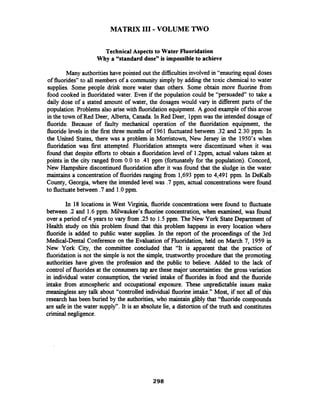 MATRIX I11 - VOLUME TWO
Technical Aspects to Water Fluoridation
Why a "standard dose" is impossible to achieve
Many authoritieshave pointed out the difficultiesinvolved in "ensuring equal doses
of fluorides" to all members of a community simply by adding the toxic chemical to water
supplies. Some people drink more water than others. Some obtain more fluorine fiom
food cooked in fluoridated water. Even if the population could be "persuaded to take a
daily dose of a stated amount of water, the dosages would vary in different parts of the
population. Problems also arisewith fluoridation equipment.A good example of this arose
in the town of Red Deer, Alberta, Canada. In Red Deer, lppm was the intended dosage of
fluoride. Because of faulty mechanical operation of the fluoridation equipment, the
fluoride levels in the first three months of 1961 fluctuated between .32 and 2.30 ppm. In
the United States, there was a problem in Morristown, New Jersey in the 1950's when
fluoridation was first attempted. Fluoridation attempts were discontinued when it was
found that despite efforts to obtain a fluoridation level of 1.2ppm, actual values taken at
points in the city ranged from 0.0 to .41 pprn (fortunately for the population). Concord,
New Hampshire discontinued fluoridation after it was found that the sludge in the water
maintains a concentration of fluoridesranging from 1,693 pprn to 4,491 ppm. In DeKalb
County, Georgia, where the intended level was .7ppm, actual concentrationswere found
to fluctuate between .7and 1.0ppm.
In 18 locations in West Virginia, fluoride concentrations were found to fluctuate
between .2 and 1.6 ppm. Milwaukee's fluorine concentration, when examined, was found
over a period of 4 years to vary fiom .25 to 1.5ppm. The New York State Department of
Health study on this problem found that this problem happens in every location where
fluoride is added to public water supplies. In the report of the proceedings of the 3rd
Medical-Dental Conference on the Evaluation of Fluoridation, held on March 7, 1959 in
New York City, the committee concluded that "It is apparent that the practice of
fluoridation is not the simple is not the simple, trustworthy procedure that the promoting
authorities have given the profession and the public to believe. Added to the lack of
control of fluorides at the consumers tap are these major uncertainties: the gross variation
in individual water consumption, the varied intake of fluorides in food and the fluoride
intake fiom atmospheric and occupational exposure. These unpredictable issues make
meaningless any talk about "controlled individual fluorine intake." Most, if not all of this
research has been buried by the authorities, who maintain glibly that "fluoride compounds
are safe in the water supply". It is an absolute lie, a distortion of the truth and constitutes
criminal negligence.
 