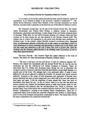 MATRIX I11 -VOLUME TWO
Use of Sodium Fluoride for Population Behavior Control
It is a matter of record that sodium fluoride has been used for behavior control of
populations. In an 'Address in Reply to the Governor's Speech to Parliament" 24 , Mr.
Harley Rivers Dickinson, Liberal Party Member of the Victorian Parliament for South
Barwon, Australia made a statementon the historical use of fluoridesfor behavior control.
Mr. Dickinson reveals that, 'At the end of the Second World War, the United
States Government sent Charles Elliot Perkins, a research worker in chemistry,
biochemistry, physiology and pathology, to take charge of the vast Farben chemical plants
in Germany. While there, he was told by German chemists of a scheme which had been
worked out by them during the war and adopted by the Gennan General Staff. This
scheme was to control the population in any given area through mass medication of
dinking water. In this scheme, sodium fluoride occupied a prominent place. Repeated
doses of ir@nitesimal amounts of fluoride will in time reduce an individual's power to
resist domination bv slow~vvoisonina and narcotisina a certain area of the brain, and
will thus make him submissive to the will of those who wish to povem him. Both the
Germans and the Russians added fluoride to the drrnkinp water of prisoners of war to
make themstupid and docile."
The book Fluoride - m e Freedom Flight also makes reference to the work of
Perkins. The author, Dr. Hans Moolenburgh of Haarlem, Holland, relates:
" The story I read gave one the cold shivers. It told of a chemical engineer, Mr.
Perkins, who related how immediately after the Second World War, he was the one the
Americans put into the well-known I.G. Farben Company in Germany. There, he
discovered that I.G. Farben had developed plans during the war to fluoridate the
occupiedcountries,because it had been found thatfluoridationcaused slight damage to a
specific part of the brain. This damage had a very particular ef/ect. It made it more
d~fficultfor theperson aflected to defend hisfreedom. He became more docile towards
authority. Scientists in the camps of both proponents and opponents of fluoride have
always dismissed this story as mere poppycock, but it had a life of its own and reared its
head again and again. It fed the suspicions of many people that 'there was more to
fluoridation than meets the eye.' As far as I know, there is no one who has done any
serious research into whether the fluoridated person is really more docile, easier to rule,
more impressed with authority than the non-fluoridated one. There is, however, one
peculiar thing.Every Dutch doctor hasa medicalreference bookfor 1984. One chapter is
entitled 'Tranquillisers'. Looking at the heading 'Major Tranpillisers', there are 27
compoundslisted Seven of them are afluoride compound One of those is called Semap,
and it is one of the strongest anti-p~ychoticcompoundswe know. Thismeans that 25% of
the major tranpillisersare connectedwithfluoride."
24 VictorianHansard, August 12, 1987; Nexus, AuglSep 1995.
300
 