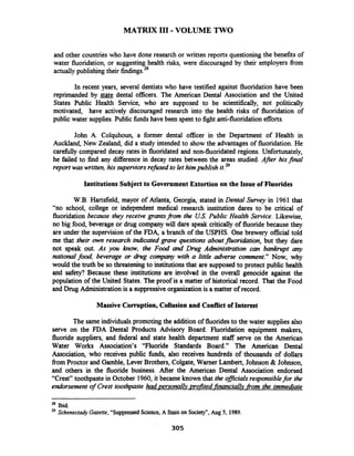 MATRIX I11 -VOLUME TWO
and other countrieswho have done research or written reports questioning the benefits of
water fluoridation, or suggesting health risks, were discouraged by their employers fiom
actuallypublishingtheir findings2*
In recent years, several dentists who have testified against fluoridation have been
reprimanded by dental officers. The American Dental Association and the United
States Public Health Service, who are supposed to be scientifically, not politically
motivated, have actively discouraged research into the health risks of fluoridation of
public water supplies.Public fhds have been spent to fight anti-fluoridation efforts.
John A. Colquhoun, a former dental officer in the Department of Health in
Auckland, New Zealand, did a study intended to show the advantages of fluoridation. He
carefully compared decay rates in fluoridated and non-fluoridated regions. Unfortunately,
he failed to find any difference in decay rates between the areas studied. Afer hisfinal
report was written,his superviorsrefused to let himpublish it.29
Institutions Subject to GovernmentExtortion on the Issue of Fluorides
W.B. Hartsfield, mayor of Atlanta, Georgia, stated in Dental Survey in 1961 that
"no school, college or independent medical research institution dares to be critical of
fluoridation because they receive grantsfiom the US.Public Health Service. Likewise,
no big food, beverage or drug company will dare speak critically of fluoride because they
are under the supervision of the FDA, a branch of the USPHS. One brewery official told
me that their own research indicated grave questions aboutfluoridation, but they dare
not speak out. As you know, the Food and Drug Ahinistration can bankrupt any
nationalfood, beverage or drug company with a little adverse comment." Now, why
would the truth be so threateningto institutions that are supposed to protect public health
and safii? Because these institutions are involved in the overall genocide against the
population of the United States. The proof is a matter of historical record. That the Food
and Drug Administrationis a suppressiveorganization is a matter of record.
Massive Corruption, Collusion and Conflict of Interest
The same individualspromoting the addition of fluoridesto the water supplies also
serve on the FDA Dental Products Advisory Board. Fluoridation equipment makers,
fluoride suppliers, and federal and state health department staff serve on the American
Water Works Association's "Fluoride Standards Board." The American Dental
Association, who receives public funds, also receives hundreds of thousands of dollars
fiom Proctor and Gamble, Lever Brothers, Colgate, Warner Lambert, Johnson & Johnson,
and others in the fluoride business. After the American Dental Association endorsed
"Crest" toothpaste in October 1960,it became known that the ofJiczalsresponsiblefor the
endorsement of Crest toothpaste had ~ersonallv~rqfitedfinanciaI~v~fiomthe immediate
bid.
29 Schenectady Gazette,"SuppressedScience,A Stainon Society",Aug 5, 1989.
 