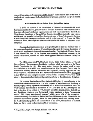 MATRIX I11 -VOLUME TWO
rise of$8 per share in Proctor and Gamble ~tockr.~'Take another look at the front of
this book and examine again the legal definition for criminal conspiracy and gross criminal
negligence.
Countries Outside the United States Reject Fluoridation
In 1977, the Minister of the Environment in Denmark recommended that water
fluoridation not be allowed, primarily that no adequate studies had been carried out on its
long-term effects on both human organ systems and fiesh water ecosystems. In 1978, the
West German Association of Gas and Water Experts rejected fluoridation for legal reasons
and because 'the so-called optimal fluoride concentration of 1 mm/L is close to the dose
at which long-term damage to the human body is to be expected." In France, the Chief
Council of Public Health rejected water fluoridation after he decided in 1980 that it was
dangerous.
American fluoridationspokesmen go to great lengths to deny the fact that most of
the countries of medically advanced Western Europe have actively rejected fluoridation of
public water supplies and the use of fluorides altogether. Fluoridation in Western Europe
is now down to less than 2%. To illustrate how misleading fluoridation promoters in the
United Statescan be, consider and articlewhich appeared in theADA News on January 23,
1978.
The ADA article, titled "PublicHealth Service (PHs) Refutes Claims of Fluoride
Ban in Europe," discusses apro-juoriiciation resolution which was voted on in the World
Health Organization in 1969. The article states, "Among the nations cited by anti-
fluoridationistsas those which have banned fluoridation, West Germany, France, Italy, the
Netherlands, Norway, Sweden, Switzerland and Yugoslavia, actually supported the 1969
WHO resolution." What this 1978 ADA News article does not mention is that, subsequent
to their 1969vote supporting fluoridation, several of these countries reversed their stand,
either by discontinuingfluoridationor by explicitlyrefusing to fluoridatein the first place.
For example, Sweden banned fluoridation in 1971 after 11 years of testing it; the
Netherlands banned fluoridation in 1976 after 23 years of 'kxperirnentation" involving 9
million people; Norway rejected a Parliamentarybill to introducefluoridation in 1975, and
West Germany discontinued all fluoridation in 1971.Nor does the ADA article point out
that, by the time it was written in 1978, the only one of the countries listed that still had
any fluoridation whatever was Switzerland, which maintains a single "experimental
station." This Swiss 'kxperimental program," which serves 4% of the population,
constitutesthe only fluoridationin Switzerlandfiom 1959to the present. Finland also has
one small 'kxperimental program," which has been operating since 1959, 'kerving" about
1.5 % of the total population. In addition to all of the above, the countries of Holland,
India, and Egypt permit no fluoridation of their populations.
'O Tampa Tribune, Aug 4, 1960,PhillipE.Zanfagna, M.D.,F.A.C.A.
306
 