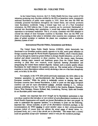MATRIX I11 -VOLUME TWO
In the United States, however, the U.S. Public Health Service, long a pawn of the
industries producing toxic fluoridescertified by the EPA as hazardouswaste, prematurely
endorsed fluoridation of public water supplies in 1950. Since that time the PHs has
criminally promoted fluoridation throughout the United States, and actively promotes
water fluoridation worldwide. Using a twisted logic born out of a Nazi biomedical
orientation, the PHs believes that, if other countries can be convinced, blackmailed or
extorted into fluoridating their populations, it would help reduce the American public
opposition to involuntary medication. This is, of course, consistent with PHs attempts to
conceal the refusal of most European countries to fluoridate. How,can the PHs ever
dream of succeeding in their plans to intimidate other countries into compliance with the
plans of global socialism to medicate the planet into compliance with a totalitarian
planetary system of rule?
InternationalFluoridePolitics, Intimidation and Bribery
The United States Public Health Service (USPHS), which historically has
fhctioned in an Orwellian position exactly opposite to its title, exerts great influence on
foreign countries through the WorldHealth Organization(WHO),which it heavilyfinds,
as well as through its numerousgrants (bribes) toforeign HealthMinistries, as well as to
medical and dental researchers in those countries. For this reason, many European
nations, desiring major research and healthcare grants from the United States, and
umviling to find their awn research, avoid explicitly banning fluoridation and
antagonizing the United States medical oligarchy. Instead, such a country quietly refuses
fluoridation for itself whenever the question comes up. This normal policy of European
countriesto rqjectfluoridationwithout overtly declaringa ban on it has been deceptively
used, on its face, by the ADA.
For example, in the 1978ADA articlepreviously mentioned, the ADA refers to the
'histaken assumption by anti-fluoridationists that fluoridation hal; been banned in
European countries." While the article is technically correct in denying that many
European countries have banned fluoridation, it fails to point out that most European
countries can and do reject fluoridation without formally banning it, i.e., without
expressly prohibiting it by law. The fact of the matter is that Austria, Belgium, Denmark,
France, West Germany, Greece, Holland, Italy, Luxemborg, Norway, Spain and Sweden
do not fluoridatepublic water supplies.
Another very important fact never brough out by fluoridation spokesmen is that
even those countries that introdice or vote infavor of apro-fluorihtion resolution in the
WorldHealth Organizationwill usually not permit jluoriabon for their own people. In
order to understand this apparent 'paradox," it is necessary to point out the following
important fact. Always included, as part of the fluoridation resolutionpackage, is the
recommendationfor W Ofinding to assist member states in their cavity-prevention
program (which of course does not address the actual cause of dental caries, i.e.,
processed foods, etc.), even if they decide not tofluoriabte. This means that a country
could not gracefully accept such"assistance" unlessit votesfor the resolutionpackage.
 