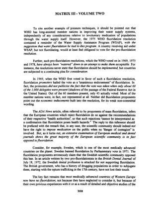 MATRIX I11 -VOLUME TWO
To cite another example of pressure techniques, it should be pointed out that
WHO has long-assisted member nations in improving their water supply systems,
independently of any considerations relative to involuntary medication of populations
through the water supply itself However, the 1975 WHO fluoridation resolution
contained a reminder of the Water Supply Assistance Program (WSAP), with the
suggestion that waterfluoridation be tied to thisprogram. A country receiving aid under
WSAP, but not fluoridating, would at least feel obligated to vote for the pro-fluoridation
resolution.
Further, such pro-fluoridation resolutions, which the WHO voted on in 1969, 1975
and 1978,have ahvays been 'hatered"down in an attempt to make them acceptable. For
instance, the resolutions never statethat fluoridation should be implemented,but countries
are subjected to a continuing plea for consideration.
In 1969, when the WHO first voted in favor of such a fluoridation resolution,
fluoridation promoters hailed the vote as a 'hnanimous endorsement" of fluoridation. In
fact, the promoters did not publicize thefact that the vote was taken when only about 60
of the I,000 delegates werepresent (shadows of the passage of the Federal Reserve Act in
the United States). Out of the 60 members present, only 45 actually voted. Most of the
member nations were, in fact, not represented at all. Neither did fluoridation proponents
point out the economic inrhrcements built into the resolution, for its weak non-committal
wording.
TheADA News article,often referred to by proponents of mass fluoridation, infers
that the European countries which reject fluoridation do so against the recommendations
of their respective "health authorities': so that such rejections 'tannot be interpretated as
a confirmation that fluoridation poses health hazards." The reply to this inference should
be prefaced with the remark that, in any case, the scientific community should indeed not
have the right to impose medication on the public when no 'tianger of contagion" is
involved. But, as it turns out, an extensive examination of European medical and dental
journals shows the great majority of the European scientific community is in fact
opposed tofluoridation.
Consider, for example, Sweden, which is one of the most medically advanced
countries on the planet. Sweden banned fluoridationby Parliamentary vote in 1971. The
fluoridation proponents erroneouslyclaim that the Swedish scientific community opposed
this ban. In an article written by two pro-fluoridationists in the British Dental Joumal of
July 18, 1972, the Swedish dental profession is attacked for not supporting fluoridation.
The British government, who has a history of drugging populations in order to subjugate
them, starting with the opium tra8tickingin the 17thcentury, have not lost their touch.
The key fact remains that most medically advanced countries of WesternEurope
now have nofluoridation; not because they have neglected to consider it, but because of
their own previous experiences with it or as a result of detailed and objectivestudies of the
 
