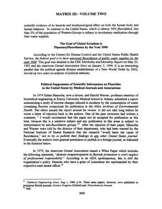 MATRIX I11 -VOLUME TWO
scientific evidence of its hazards and biophysiological effect on both the human body and
human behavior. In contrast to the United States, which is almosy 50%fluoridated, less
than 2% of the population of Western Europe is subject to involuntary medication through
their water supplies.
The Goal of Global Socialism is
PlanetaryFluoridationby the Year 2000
According to the Centers for Disease Control and the United States Public Health
Service, thefederal g d is 'tohave universal fluoridation of~ublicwater suuulies bv the
year 2000. This goal was detailed in the CDCMorbidity andMortalityReport on May 29,
1992 and the American Dental Association News on January 3, 1994. It is an interesting
parallel that the political agenda dictates establishment of a New World Order by 2002,
moved up two years on analysis of political setbacks.
Political Suppressionof ScientificInformation on Fluorides
in the United States by Medical Journals and Associations
In 1974SohanManocha, now a lawyer, and Harold Warner, professor emeritus of
biomedical engineeringat Emory University Medical Schoolin Atlanta, submitted a report
summarizing a study of enzyme changes induced in monkeys by the consumption of water
containing fluorine compounds for publication in the AMA Archives of Environmental
Health. The editor passed the report around for review. It did not take long before he
wrote a letter of rejection back to the authors. One of the peer reviewers had written a
comment, " I would recommend that this paper not be accepted for publication at this
time, because this is a sensitive subject and any publication in this areas is subject to
interpretation by anti-fluoridation groups."31 After the rejection of their paper, Manocha
and Warner were told by the director of their department, who had been warned by the
National Institute of Dental Research that the research "would ham the cause of
fluoridation," not to try to publish their findings in g other United States journal.
Eventuallythe authorswere granted permission to publish in a foreignjournal, as indicated
in the footnotebelow.
In 1979, the American Dental Association issued a White Paper which includes
the following statement, "dntistsnon-cipationinfluoride promotion is overt neglect
of professional re~ponsibility."According to an ADA spokesperson, this is still the
organization's policy. Dentists who have a grain of conscience are reprimanded by their
respective state dental officer.32
31 Chemical Engineering News, Aug 1, 1988, p.36. These same papers, however, were published in
pretigiousBritishjournals, Science Progress (Odord)and HistochemicalJournal.
32 Ibid.
 