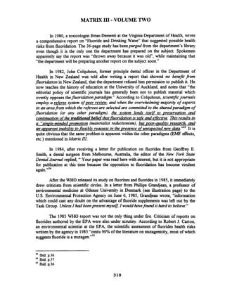 MATRIX I11 -VOLUME TWO
In 1980, a toxicologist Brian Dementi at the Virginia Department of Health, wrote
a comprehensivereport on "Fluoride and Drinking Water" that suggested possible health
risks fiom fluoridation. The 36-page study has been purged fiom the department's library
even though it is the only one the department has prepared on the subject. Spokemen
apparently say the report was "thrown away because it was old, while maintaining that
"the department will be preparing another report on the subject soon."
In 1982, John Colquhoun, former principle dental officer in the Department of
Health in New Zealand was told after writing a report that showed no benefit from
fluoridation in New Zealand, that the department refbsed him permission to publish it. He
now teaches the history of education at the University of Auckland, and notes that "the
editorial policy of scientific journals has generally been not to publish material which
overtly opposes thefluoridation paradigm." According to Colquhoun, scientificjournals
employ a referee system of peer review, and when the overwhelmingmajority of experts
in an areafrom which the refereesare selected are committed to the sharedparadigm of
fluoridation (or any other paradigm), the ystem lends itself to preservation and
continuationofthe traditionalbeliefthat-fluoridationis safe and effective.Ris results in
a "sinzle-mindedvromotion (materialist rediictionism), but poor-aualifv research. and
an wvarent inabilifv to-flexiblvreassess in the presence qf unexpected new d6n."33 It is
quite obvious that the same problem is apparent within the other paradigms (EMF effects,
etc.) mentioned inMatrix III.
In 1984, after receiving a letter for publication on fluorides fiom Geoffrey E.
Smith, a dental surgeon from Melbourne, Australia, the editor of the New York State
Dental Journal replied, " Your paper was read here with interest, but it is not appropriate
for publication at this time because the opposition to fluoridation has become virulent
again."34
After the WHO released its study on fluorines and fluoridesin 1985, it immediately
drew criticism from scientific circles. In a letter from Phillipe Grandjean, a professor of
environmental medicine at Odense University in Denmark (see illustration page) to the
U.S. Environmental Protection Agency on June 6, 1985, Grandjean wrote, "information
which could cast any doubt on the advantage of fluoride supplementswas left out by the
Task Group. UnlessIhad beenpresent myseg I would havefound it hard to believe."
The 1985 WHO report was not the only thing under fire. Criticism of reports on
fluoridesauthored by the EPA were also under scrutiny. According to Robert J. Carton,
an environmental scientist at the EPA, the scientific assessment of fluorides health risks
written by the agency in 1985"omits 90% of the literature on mutagenicity, most of which
suggests fluorideis a mutagen."35
33 Ibid. p.36
34 bid. p.37
35 bid. p.36
 